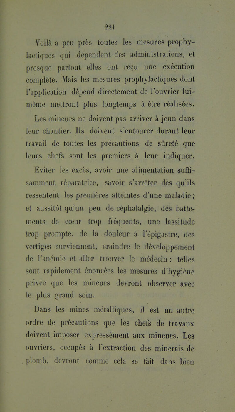 Voilà à peu près toutes les mesures prophy- lactiques qui dépendent des administrations, et presque partout elles ont reçu une exécution complète. Mais les mesures prophylactiques dont l'application dépend directement de l'ouvrier lui- même mettront plus longtemps à être réalisées. Les mineurs ne doivent pas arriver à jeun dans leur chantier. Ils doivent s'entourer durant leur travail de toutes les précautions de sûreté que leurs chefs sont les premiers à leur indiquer. Eviter les excès, avoir une alimentation suffi- samment réparatrice, savoir s'arrêter dès qu'ils ressentent les premières atteintes d'une maladie ; et aussitôt qu'un peu de céphalalgie, des batte- ments de cœur trop fréquents, une lassitude trop prompte, de la douleur à l'épigastre, des vertiges surviennent, craindre le développement de l'anémie et aller trouver le médecin : telles sont rapidement énoncées les mesures d'hygiène privée que les mineurs devront observer avec le plus grand soin. Dans les mines métalliques, il est un autre ordre de précautions que les chefs de travaux doivent imposer expressément aux mineurs. Les ouvriers, occupés à l'extraction des minerais de plomb, devront connue cela se fait dans bien