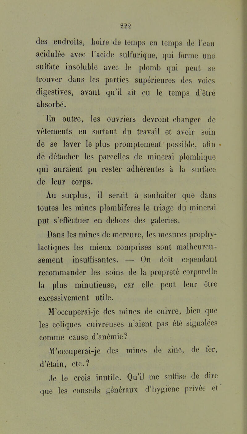 des endroits, boire de temps en temps de l'eau acidulée avec l'acide sulfurique, qui forme une sulfate insoluble avec le plomb qui peut se trouver dans les parties supérieures des voies digestives, avant qu'il ait eu le temps d'être absorbé. En outre, les ouvriers devront changer de vêtements en sortant du travail et avoir soin de se laver le plus promptement possible, afin • de détacher les parcelles de minerai plombique qui auraient pu rester adhérentes à la surface de leur corps. Au surplus, il serait à souhaiter que dans toutes les mines plombifères le triage du minerai put s'effectuer en dehors des galeries. Dans les mines de mercure, les mesures prophy- lactiques les mieux comprises sont malheureu- sement insuffisantes. — On doit cependant recommander les soins de la propreté corporelle la plus minutieuse, car elle peut leur être excessivement utile. M'occuperai-je des mines de cuivre, bien que les coliques cuivreuses n'aient pas été signalées comme cause d'anémie? M'occuperai-je des mines de zinc, de fer, d'étain, etc.? Je le crois inutile. Qu'il me suffise de dire que les conseils généraux d'hygiène privée et