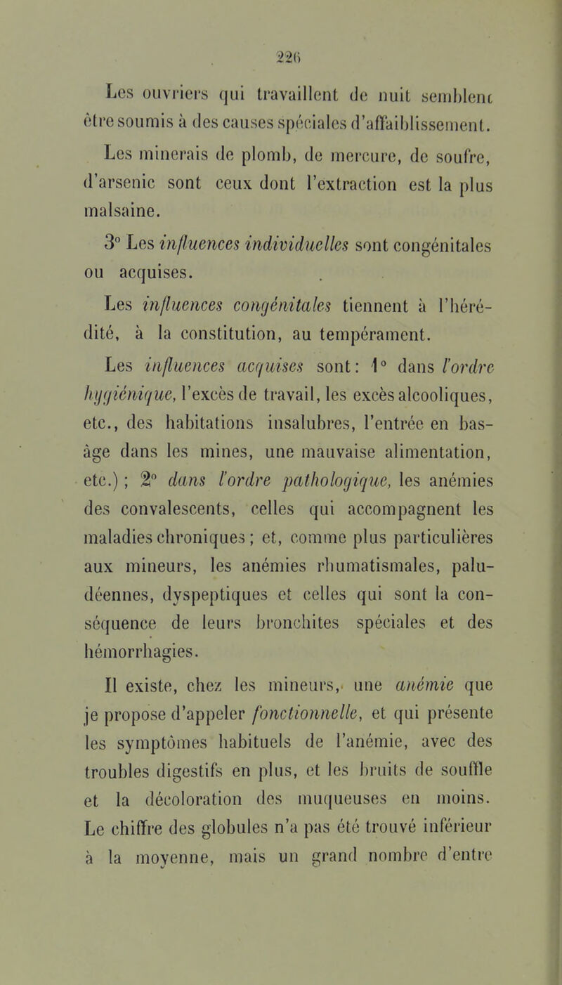 Les ouvriers qui travaillent de nuit semhlent être soumis à des causes spéciales d'affaiblissement. Les minerais de plomb, de mercure, de soufre, d'arsenic sont ceux dont l'extraction est la plus malsaine. 3° Les i)i/luences individuelles sont congénitales ou acquises. Les influences congénitales tiennent à l'héré- dité, à la constitution, au tempérament. Les influences acquises sont: i° dans l'ordre hygiénique, l'excès de travail, les excès alcooliques, etc., des habitations insalubres, l'entrée en bas- àge dans les mines, une mauvaise alimentation, etc.) ; 2 dans l'ordre pathologique, les anémies des convalescents, celles qui accompagnent les maladies chroniques ; et, comme plus particulières aux mineurs, les anémies rhumatismales, palu- déennes, dyspeptiques et celles qui sont la con- séquence de leurs bronchites spéciales et des hémorrhagies. Il existe, chez les mineurs, une anémie que je propose d'appeler fonctionnelle, et qui présente les symptômes habituels de l'anémie, avec des troubles digestifs en plus, et les bruits de souffle et la décoloration des muqueuses en moins. Le chiffre des globules n'a pas été trouvé inférieur à la moyenne, mais un grand nombre d'entre