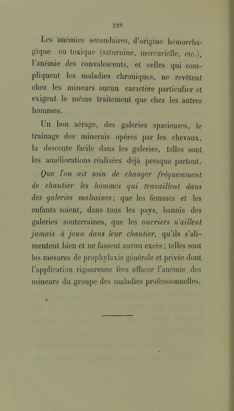 Les anémies secondaires, d'origine Iiéinorrlia- gique ou toxique (saturnine, mercurielle, etc.), l'anémie des convalescents, et celles qui com- pliquent les maladies chroniques, ne revêtent chez les mineurs aucun caractère particulier et exigent le même traitement que chez les autres hommes. Un bon aérage, des galeries spacieuses, le traînage des minerais opérés par les chevaux, la descente facile dans les galeries, telles sont les améliorations réalisées déjà presque partout. Que l'on ait soin de changer fréquemment de chantier les hommes qui travaillent dans des galeries malsaines; que les femmes et les enfants soient, dans tous les pays, bannis des galeries souterraines, que les ouvriers n'aillent jamais à jeun dans leur chantier, qu'ils s'ali- mentent bien et ne fassent aucun excès ; telles sont les mesures de prophylaxie générale et privée dont l'application rigoureuse fera elfacer l'anémie des mineurs du groupe des maladies professionnelles.