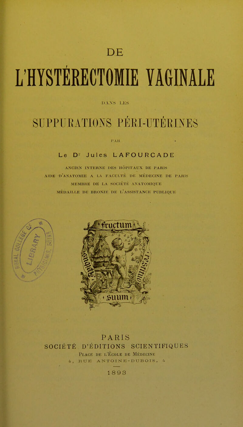 DE LHYSTÉRECTOMIE YAGIMLE DANS LES SUPP U RAT IONS PÉRI-UTÉRINES l'A» . Le D' Jules LAFOURCADE ANCIEN INTERNE NES HÔPITAUX DE PARIS AIDE D'ANATOMIE A LA n i: m: MÉDECINE DE PARIS MEMBRE DE LA SOCIÉTÉ ANATOMIQl I. MÉDAILLE DE BRONZE DE L'ASSISTANCE PUBLIQUE PARIS SOCIÉTÉ D'ÉDITIONS SCIENTIFIQUES Placr de l'École de Médecine 4, hue antoine-dubois. 4 1893