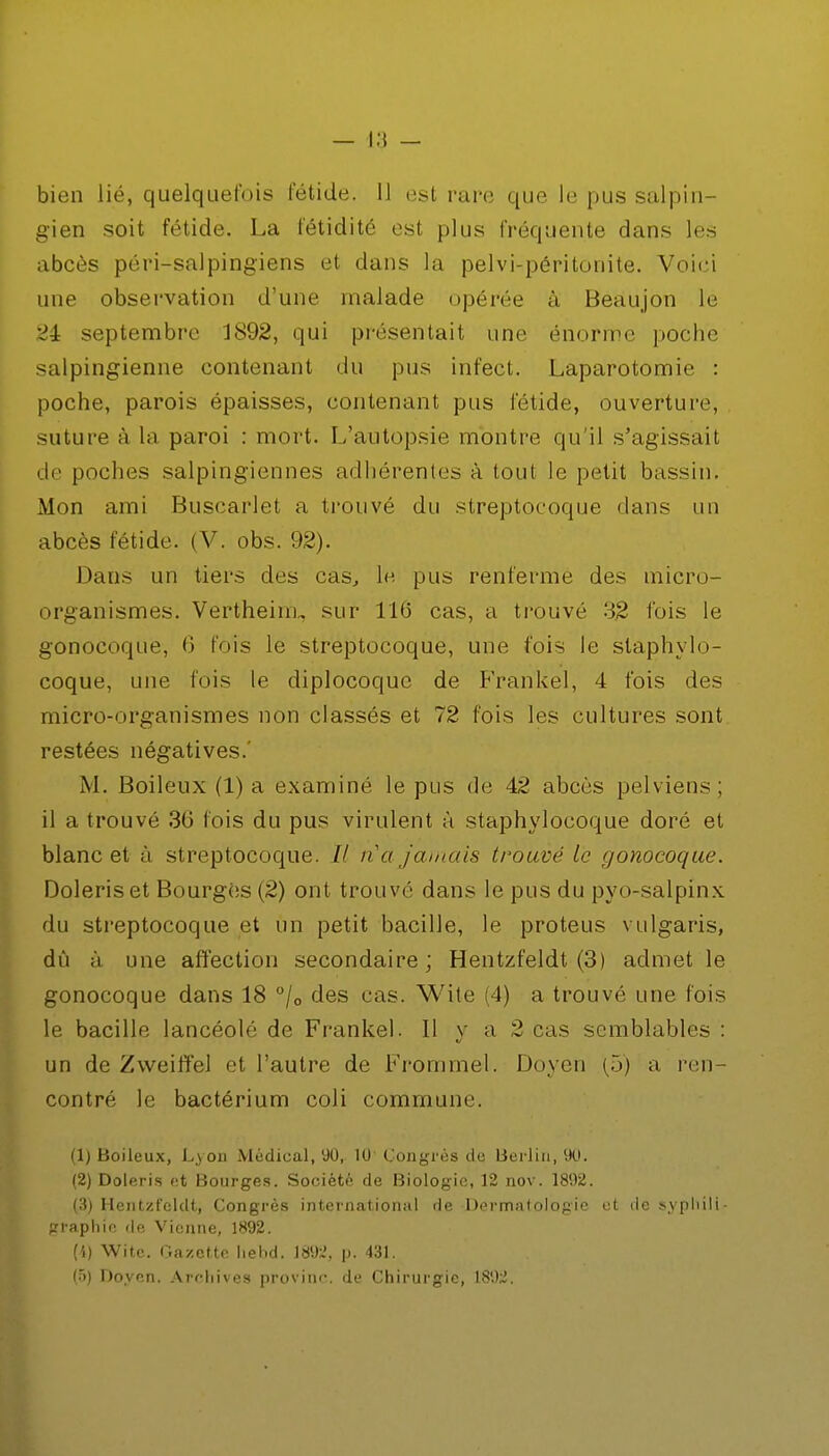 bien lié, quelquefois fétide. 11 est rare que le pus salpin- gien soit fétide. La fétidité est plus fréquente dans les abcès péri-salpingiens et dans la pelvi-péritonite. Voici une observation d'une malade opérée à Heaujon le 2i septembre JS92, qui présentait une énorme poche salpingienne contenant du pus infect. Laparotomie : poche, parois épaisses, contenant pus fétide, ouverture, suture à la paroi : mort. L'autopsie montre qu'il s'agissait .le poches salpingieunes adhérentes à tout le petit bassin. Mon ami Buscarlet a trouvé du streptocoque dans un abcès fétide. (V. obs. 92). Dans un tiers des cas, le pus renferme des micro- organismes. Vertheinu sur 116 cas, a trouvé 32 fois le gonocoque, 0 fois le streptocoque, une fois le staphylo- coque, une fois le diplocoquc de Frankel, 4 fois des micro-organismes non classés et 72 fois les cultures sont restées négatives.' M. Boileux (1) a examiné le pus de 42 abcès pelviens; il a trouvé 36 fois du pus virulent à staphylocoque doré et blanc et à streptocoque. // n'a Jamais trouvé le gonocoque. Doleriset Bourges (2) ont trouvé dans le pus du pyo-salpinx du streptocoque et un petit bacille, le proteus vulgaris, dû à une affection secondaire; Hentzfeldt (3) admet le gonocoque dans 18 °/0 des cas. Wite (4) a trouvé une fois le bacille lancéolé de Frankel. Il y a 2 cas semblables : un de Zweiffel et l'autre de Frommel. Doyen (5) a ren- contré le bactérium coli commune. (1) Boileux, Lyon Médical, 90, 10 Congrès de Berlin, 90. (2) Doleris et Bourges. Société de Biologie, 12 nov. 1892. (3) Hentzl'eldt, Congrès international de Dermatologie ut de syphili- graphie de Vienne, 1892. (4) Wite. Gazette liehd. 189;.', p. 431.