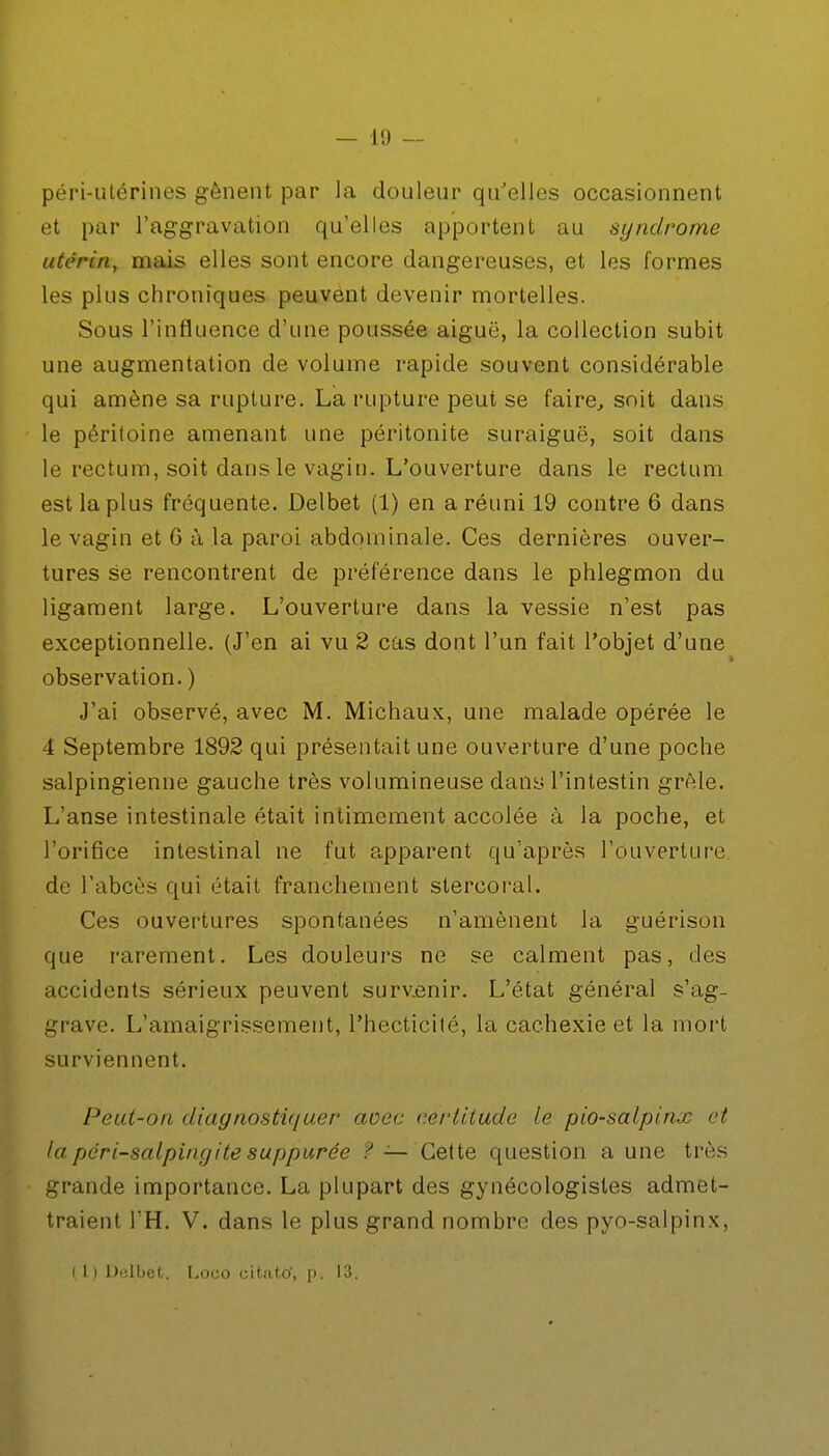 péri-utérines gênent par la douleur qu'elles occasionnent et par l'aggravation qu'elles apportent au syndrome utérin, mais elles sont encore dangereuses, et les formes les plus chroniques peuvent devenir mortelles. Sous l'influence d'une poussée aiguë, la collection subit une augmentation de volume rapide souvent considérable qui amène sa rupture. La rupture peut se faire, soit dans le péritoine amenant une péritonite suraiguë, soit dans le rectum, soit dans le vagin. L'ouverture dans le rectum est la plus fréquente. Delbet (1) en a réuni 19 contre 6 dans le vagin et G à la paroi abdominale. Ces dernières ouver- tures se rencontrent de préférence dans le phlegmon du ligament large. L'ouverture dans la vessie n'est pas exceptionnelle. (J'en ai vu 2 cas dont l'un fait l'objet d'une observation. ) J'ai observé, avec M. Michaux, une malade opérée le 4 Septembre 1892 qui présentait une ouverture d'une poche salpingienne gauche très volumineuse dans l'intestin grêle. L'anse intestinale était intimement accolée à la poche, et l'orifice intestinal ne fut apparent qu'après l'ouverture de l'abcès qui était franchement stercoral. Ces ouvertures spontanées n'amènent la guérison que rarement. Les douleurs ne se calment pas, des accidents sérieux peuvent surv.enir. L'état général s'ag- grave. L'amaigrissement, l'hecticité, la cachexie et la mort surviennent. Peut-on diagnostiquer avec certitude le pio-salpinx et la péri-salpingite suppurée f —Cette question aune très grande importance. La plupart des gynécologisles admet- traient TH. V. dans le plus grand nombre des pyo-salpinx,