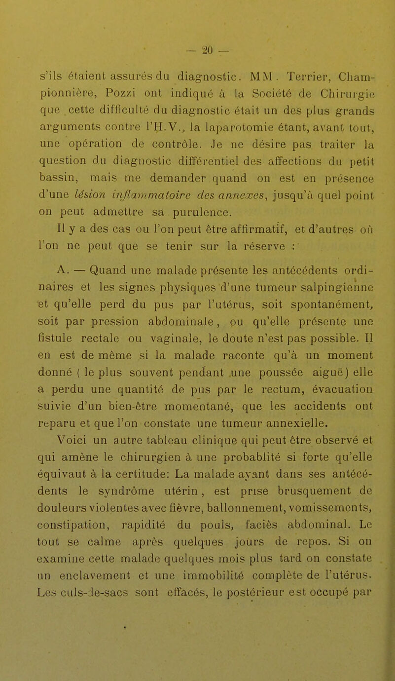 s'ils étaient assurés du diagnostic. MM. Terrier, Cliam- pionnière, Pozzi ont indiqué à la Société de Chirurgie que cette difficulté du diagnostic était un des plus grands arguments contre l'H.V., Ja laparotomie étant, avant tout, une opération de contrôle. Je ne désire pas traiter la question du diagnostic différentiel des affections du petit bassin, mais me demander quand on est en présence d'une lésion inflammatoire des annexes, jusqu'à quel point on peut admettre sa purulence. Il y a des cas ou l'on peut être affirmatif, et d'autres où l'on ne peut que se tenir sur la réserve : A. — Quand une malade présente les antécédents ordi- naires et les signes physiques d'une tumeur salpingienne et qu'elle perd du pus par l'utérus, soit spontanément, soit par pression abdominale, ou qu'elle présente une fistule rectale ou vaginale, le doute n'est pas possible. 11 en est de même si la malade raconte qu'à un moment donné ( le plus souvent pendant une poussée aiguë) elle a perdu une quantité de pus par le rectum, évacuation suivie d'un bien-être momentané, que les accidents ont reparu et que l'on constate une tumeur annexielle. Voici un autre tableau clinique qui peut être observé et qui amène le chirurgien à une probablité si forte qu'elle équivaut à la certitude: La malade ayant dans ses antécé- dents le syndrome utérin, est prise brusquement de douleurs violentes avec fièvre, ballonnement, vomissements, constipation, rapidité du pouls, faciès abdominal. Le tout se calme après quelques jours de repos. Si on examine cette malade quelques mois plus tard on constate un enclavement et une immobilité complète de l'utérus. Les culs-:le-sacs sont effacés, le postérieur est occupé par