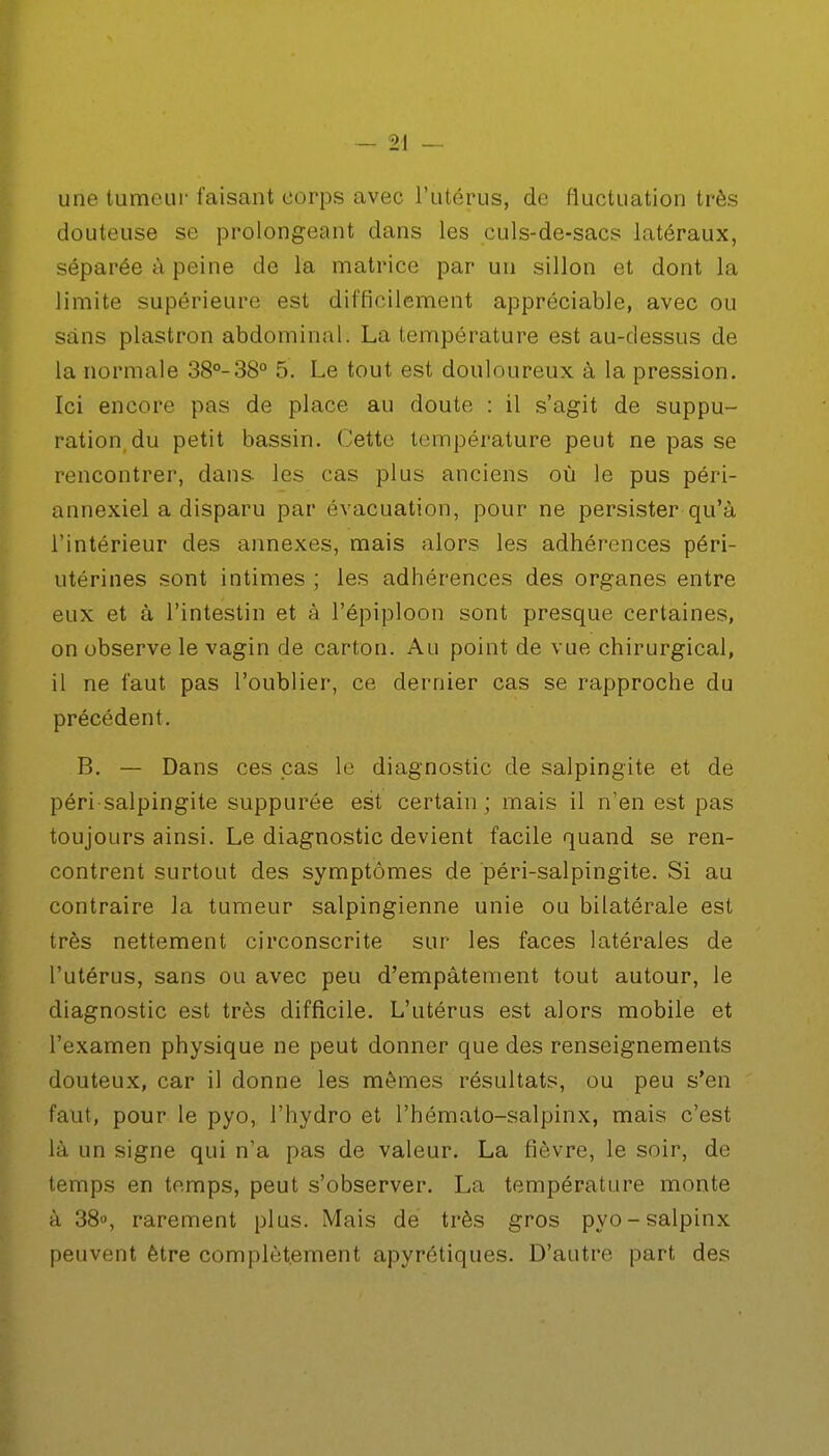 - 2! — une tumeur faisant corps avec l'utérus, de fluctuation très douteuse se prolongeant dans les culs-de-sacs latéraux, séparée à peine de la matrice par un sillon et dont la limite supérieure est difficilement appréciable, avec ou sans plastron abdominal. La température est au-dessus de la normale 38°-38° 5. Le tout est douloureux à la pression. Ici encore pas de place au doute : il s'agit de suppu- ration du petit bassin. Cette température peut ne pas se rencontrer, dans les cas plus anciens où le pus péri- annexiel a disparu par évacuation, pour ne persister qu'à l'intérieur des annexes, mais alors les adhérences péri- utérines sont intimes ; les adhérences des organes entre eux et à l'intestin et à l'épiploon sont presque certaines, on observe le vagin de carton. Au point de vue chirurgical, il ne faut pas l'oublier, ce dernier cas se rapproche du précédent. B. — Dans ces pas le diagnostic de salpingite et de péri salpingite suppurée est certain ; mais il n'en est pas toujours ainsi. Le diagnostic devient facile quand se ren- contrent surtout des symptômes de péri-salpingite. Si au contraire la tumeur salpingienne unie ou bilatérale est très nettement circonscrite sur les faces latérales de l'utérus, sans ou avec peu d'empâtement tout autour, le diagnostic est très difficile. L'utérus est alors mobile et l'examen physique ne peut donner que des renseignements douteux, car il donne les mêmes résultats, ou peu s'en faut, pour le pyo, l'hydro et l'hémato-salpinx, mais c'est là un signe qui n'a pas de valeur. La fièvre, le soir, de temps en temps, peut s'observer. La température monte à 38», rarement plus. Mais de très gros pyo-salpinx peuvent être complètement apyrétiques. D'autre part des