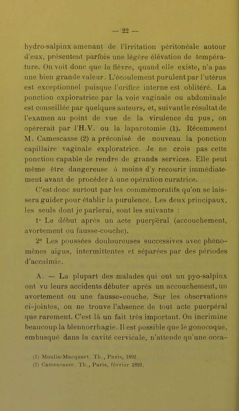 hydro-salpinx amenant de l'irritation péritonéale autour d'eux, présentent parfois une légère élévation de tempéra- ture. On voit donc que la fièvre, quand elle existe, n'a pas une bien grande valeur. L'écoulement purulent par l'utérus est exceptionnel puisque l'orifice interne est oblitéré. La ponction exploratrice par la voie vaginale ou abdominale est conseillée par quelques auteurs, et, suivantle résultat de l'examen au point de vue de la virulence du pus, on opérerait par l'H.V. ou la laparotomie (1). Récemment M. Camescasse (2) a préconisé de nouveau la ponction capillaire vaginale exploratrice. Je ne crois pas cette ponction capable de rendre de grands services. Elle peut même être dangereuse à moins d'y recourir immédiate- ment avant de procéder à une opération curatrice. C'est donc surtout par les commémoratifs qu'on se lais- sera guider pour établir la purulence. Les deux principaux, les seuls dont je parlerai, sont les suivants : 1° Le début après un acte puerpéral (accouchement, avortement ou fausse-couche). 2° Les poussées douloureuses successives avec phéno- mènes aigus, intermittentes et séparées par des périodes d'accalmie. A. — La plupart des malades qui ont un pyo-salpinx ont vu leurs accidents débuter après un accouchement, un avortement ou une fausse-couche. Sur les observations ci-jointes, on ne trouve l'absence de tout acte puerpéral que rarement. C'est là un fait très important. On incrimine beaucoup la blennorrhagie. Il est possible que le gonocoque, embusqué dans la cavité cervicale, n'attende qu'une occa- (1) Moulin-Macquart. Th., Paris, 1892. (2) Camescasse. Th., Paris, février 1893,