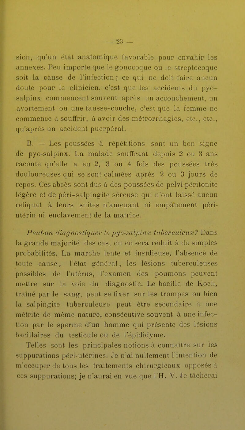 sion, qu'un état anatomique favorable pour envahir les annexes. Peu importe que le gonocoque ou .e streptocoque soit la cause de l'infection ; ce qui ne doit faire aucun doute pour le clinicien, c'est que les accidents du pyo- salpinx commencent souvent après un accouchement, un avortement ou une fausse-couche, c'est que la femme ne commence à souffrir, à avoir des métrorrhagies, etc., etc., qu'après un accident puerpéral. B. — Les poussées à répétitions sont un bon signe de pyo-salpinx. La malade souffrant depuis 2 ou 3 ans raconte qu'elle a eu 2, 3 ou 4 fois des poussées très douloureuses qui se sont calmées après 2 ou 3 jours de repos. Ces abcès sont dus à des poussées de pelvi-péritonite légère et de péri-salpingite séreuse qui n'ont laissé aucun reliquat à leurs suites n'amenant ni empâtement péri- utérin ni enclavement de la matrice. Peut-on diagnostiquer le pyo-salpinx tuberculeux? Dans la grande majorité des cas, on en sera réduit à de simples probabilités. La marche lente et insidieuse, l'absence de toute cause, l'état général, les lésions tuberculeuses possibles de l'utérus, l'examen des poumons peuvent mettre sur la voie du diagnostic. Le bacille de Koch, traîné par le sang, peut se fixer sur les trompes ou bien la salpingite tuberculeuse peut être secondaire à une rnétrite de môme nature, consécutive souvent à une infec- tion par le sperme d'un homme qui présente des lésions bacillaires du testicule ou de l'épididyme. Telles sont les principales notions à connaître sur ies suppurations péri-utérines. Je n'ai nullement l'intention de m'occuper de tous les traitements chirurgicaux opposés à ces suppurations; je n'aurai en vue que l'H. V. Je tâcherai