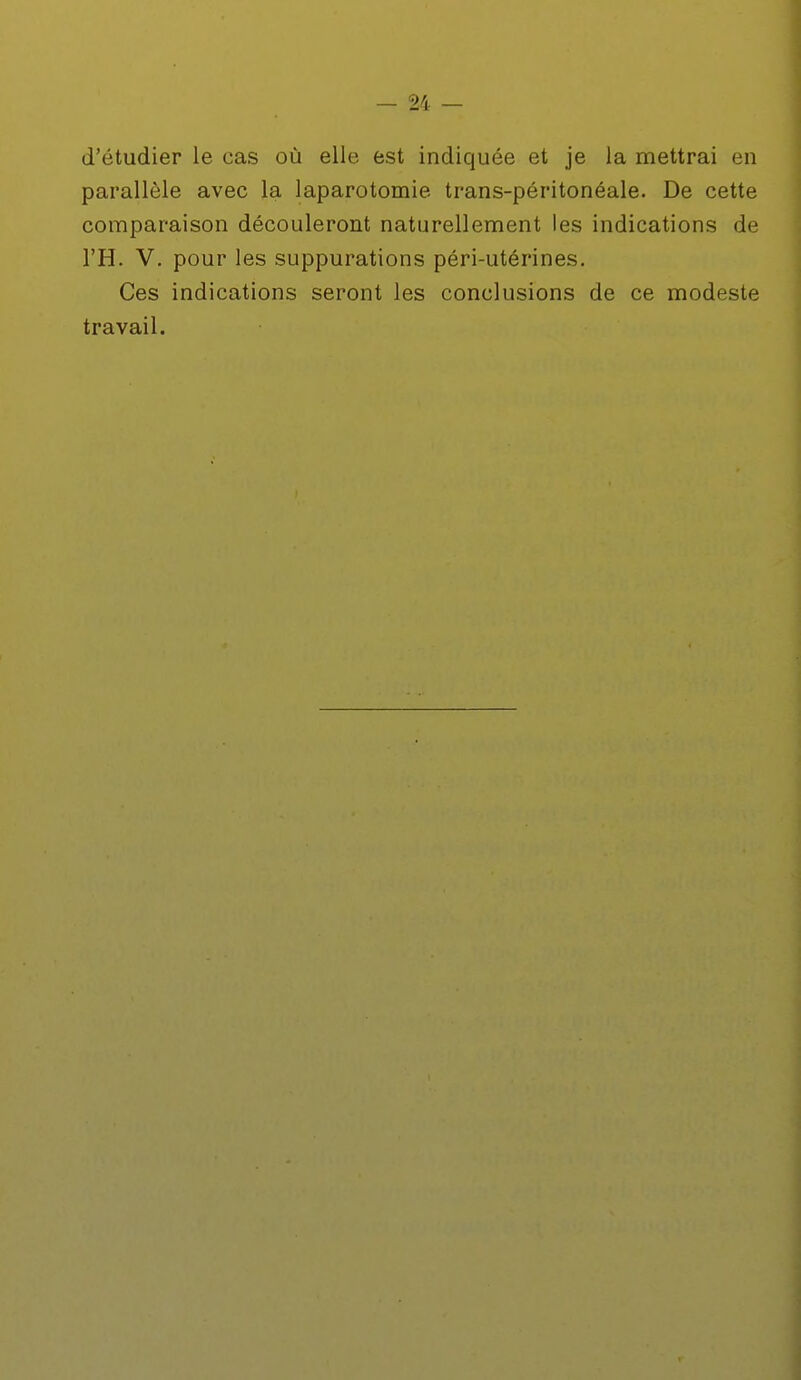 d'étudier le cas où elle est indiquée et je la mettrai en parallèle avec la laparotomie trans-péritonéale. De cette comparaison découleront naturellement les indications de l'H. V. pour les suppurations péri-utérines. Ces indications seront les conclusions de ce modeste travail.