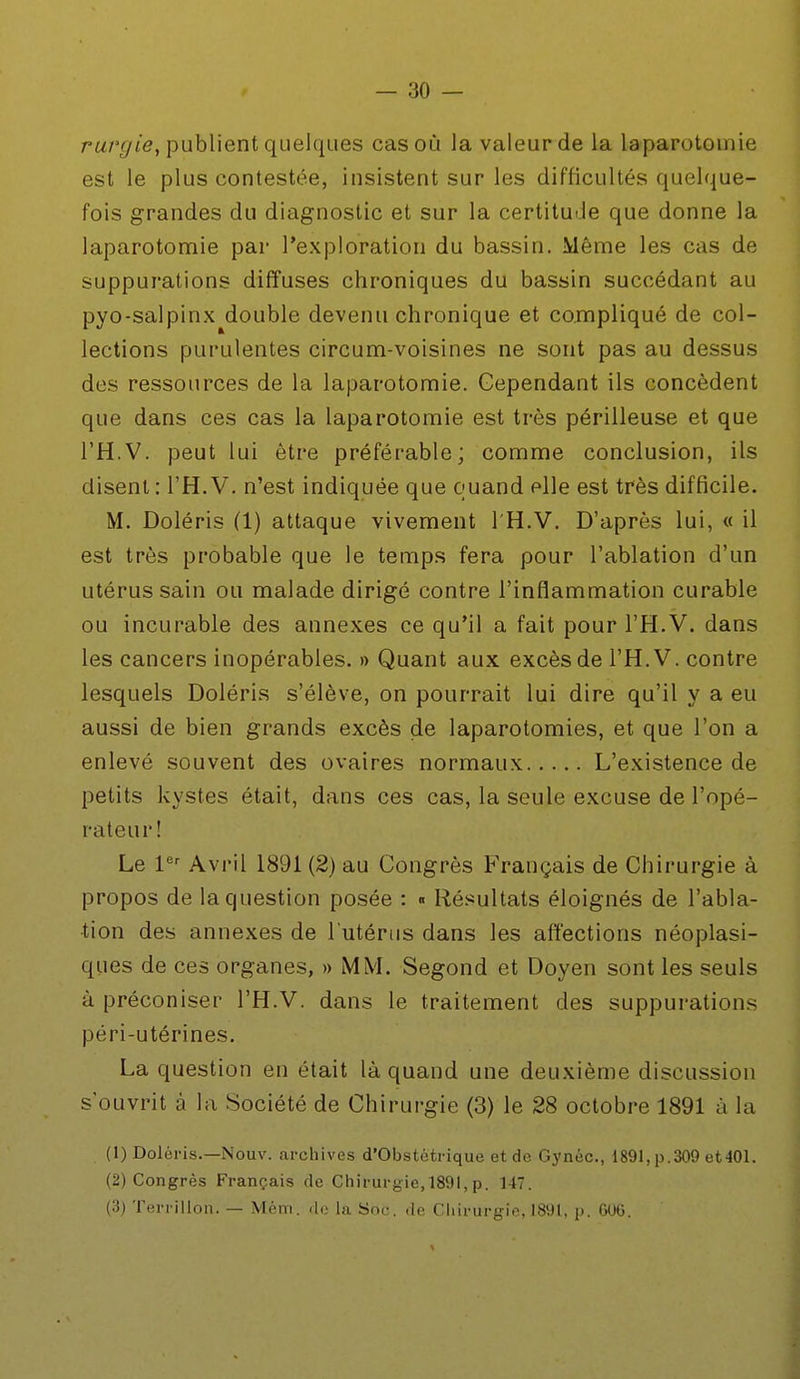 rurgie, publient quelques cas où la valeur de la laparotomie est le plus contestée, insistent sur les difficultés quelque- fois grandes du diagnostic et sur la certitude que donne la laparotomie par l'exploration du bassin. Même les cas de suppurations diffuses chroniques du bassin succédant au pyo-salpinx double devenu chronique et compliqué de col- lections purulentes circum-voisines ne sont pas au dessus des ressources de la laparotomie. Cependant ils concèdent que dans ces cas la laparotomie est très périlleuse et que TH-V. peut lui être préférable; comme conclusion, ils disent : l'H. V. n'est indiquée que quand elle est très difficile. M. Doléris (1) attaque vivement l'H.V. D'après lui, « il est très probable que le temps fera pour l'ablation d'un utérus sain ou malade dirigé contre l'inflammation curable ou incurable des annexes ce qu'il a fait pour l'H.V. dans les cancers inopérables. » Quant aux excès de l'H. V. contre lesquels Doléris s'élève, on pourrait lui dire qu'il y a eu aussi de bien grands excès de laparotomies, et que l'on a enlevé souvent des ovaires normaux L'existence de petits kystes était, dans ces cas, la seule excuse de l'opé- rateur! Le 1er Avril 1891 (2) au Congrès Français de Chirurgie à propos de la question posée : « Résultats éloignés de l'abla- tion des annexes de l'utérus dans les affections néoplasi- ques de ces organes, » MM. Segond et Doyen sont les seuls à préconiser l'H.V. dans le traitement des suppurations péri-utérines. La question en était là quand une deuxième discussion s'ouvrit à la Société de Chirurgie (3) le 28 octobre 1891 à la (1) Doléris.—Nouv. archives d'Obstétrique et de Gynéc, 1891, p.309 et401. (2) Congrès Français de Chirurgie,189l, p. 147. (3) Terrillon. — Mèm. de la Soc. de Chirurgie, 1891, p. 606.
