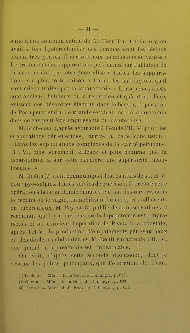 suite d'une communication de M. Terrillon. Ce chirurgien avait 4 fois hystérectomisé des femmes dont les lésions étaient très graves. Il arrivait aux conclusions suivantes : Le traitement des suppurations pelviennes par l'ablation de l'utérus ne doit pas être généralisé à toutes les suppura- tions et à plus forte raison à toutes les salpingites, qu'il vaut mieux traiter par la laparotomie. « Lorsque ces abcès sont anciens, fistuleux ou à répétition et qu'autour d'eux existent des désordres étendus dans le bassin, l'opération de Péan peut rendre de grands services, car la laparotomie dans ce cas peut être impuissante ou dangereuse. » M. Richelot (1),après avoir mis à l'étude l'H. V. pour les suppurations péri-utérines, arrive à celte conclusion : « Dans les suppurations complexes de la cavité pelvienne, l'H. V., plus sûrement efficace et plus bénigne que la laparotomie, a sur cette dernière une supériorité incon- testable » M.Quénu (.2) vient communiquer les résultats de six H. V. pour pyo-salpinx, toutes suivies de guérison. 11 préfère cette opération à la laparotomie dans les pyo-salpinx ouverts dans le rectum ou le vagin, immobilisant l'utérus, très-adhérents ou tuberculeux. M. Peyrot (3) publie deux observations. Il reconnaît qu'il y a des cas où la laparotomie est impra- ticable et où convient l'opération de Péan. Il a constaté, après l'H.V., la production d'empâtements péri-vaginaux et des douleurs abdominales. M. Bouilly n'accepte l'H. V. que quand la laparotomie est impraticable. On voit, d'après cette seconde discussion, dont je résume les points principaux, que l'opération de Péan, (1) Richelot—Mém. de la Soc. de Chirurgie, p. 613. (2) Quènu. — Mém. de la Soc. de Chirurgie, p. 633. (3) Peyrot — Mém. delà Soc. de Chirurgie, p. 651.