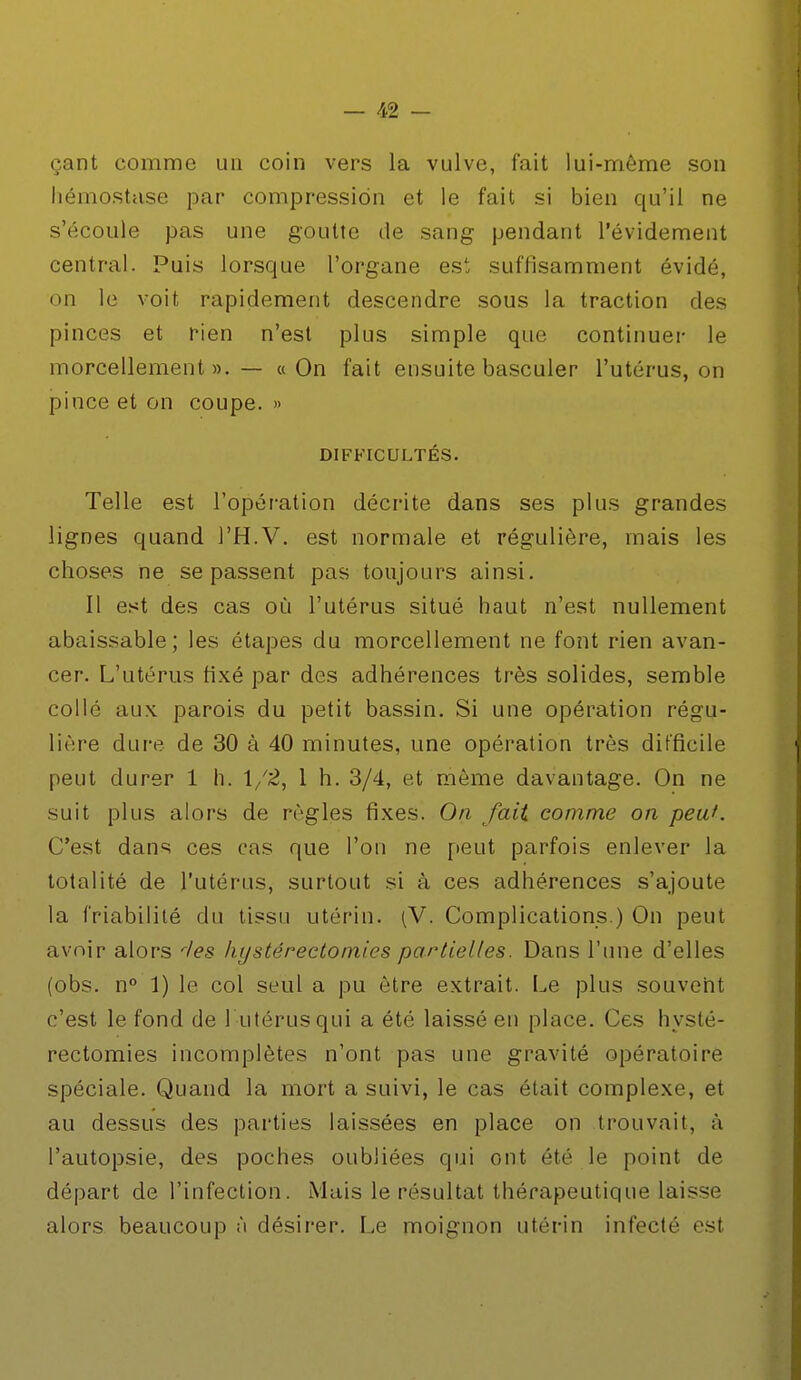 çant comme un coin vers la vulve, fait lui-même son hémostase par compression et le fait si bien qu'il ne s'écoule pas une goutte de sang pendant l'évidement central. Puis lorsque l'organe est, suffisamment évidé, on le voit rapidement descendre sous la traction des pinces et rien n'est plus simple que continuer le morcellement». — «On fait ensuite basculer l'utérus, on pince et on coupe. » DIFFICULTÉS. Telle est l'opération décrite dans ses plus grandes lignes quand l'H.V. est normale et régulière, mais les choses ne se passent pas toujours ainsi. Il est des cas où l'utérus situé haut n'est nullement abaissable; les étapes du morcellement ne font rien avan- cer. L'utérus tixé par des adhérences très solides, semble collé aux. parois du petit bassin. Si une opération régu- lière dure de 30 à 40 minutes, une opération très difficile peut durer 1 h. 1/2, 1 h. 3/4, et même davantage. On ne suit plus alors de règles fixes. On fait comme on peu*. C'est dans ces cas que l'on ne peut parfois enlever la totalité de l'utérus, surtout si à ces adhérences s'ajoute la friabilité du tissu utérin. (V. Complications.) On peut avoir alors rles hy stéréotomies partielles. Dans l'une d'elles (obs. n° 1) le col seul a pu être extrait. Le plus souvent c'est le fond de l'utérus qui a été laissé en place. Ces hysté- rectomies incomplètes n'ont pas une gravité opératoire spéciale. Quand la mort a suivi, le cas était complexe, et au dessus des parties laissées en place on trouvait, à l'autopsie, des poches oubliées qui ont été le point de départ de l'infection. Mais le résultat thérapeutique laisse alors beaucoup à désirer. Le moignon utérin infecté est