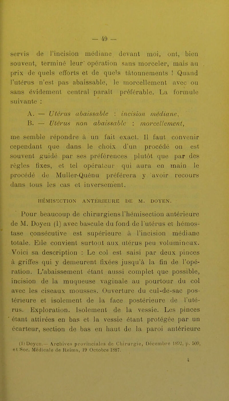 servis de l'incision médiane devant moi, ont, bien souvent, terminé leur' opération sans morceler, mais au prix de quels efforts et de quels tâtonnements ! Quand l'utérus n'est pas abaissable, le morcellement avec ou sans évidement central paraît préférable. La formule suivante : A. — Utérus abaissable : incision médiane, B. — Utérus non abaissable : morcellement, me semble répondre à un fait exact. Il faut convenir cependant que dans le choix d'un procédé on est souvent guidé par ses préférences plutôt que par des règles fixes, et tel opérateur qui aura en main le procédé de Muller-Quénu préférera y avoir recours dans tous les cas et inversement. HÉMISSCTION ANTÉRIEURE DE M. DOYEN. Pour beaucoup de chirurgiens Thémisection antérieure de M. Doyen (1) avec bascule du fond de l'utérus et hémos- tase consécutive est supérieure à l'incision médiane totale. Elle convient surtout aux utérus peu volumineux. Voici sa description : Le col est saisi par deux pinces à griffes qui y demeurent fixées jusqu'à la fin de l'opé- ration. L'abaissement étant aussi complet que possible, incision de la muqueuse vaginale au pourtour du col avec les ciseaux mousses. Ouverture du cul-de-sac pos- térieure et isolement de la face postérieure de l'uté- rus. Exploration. Isolement de la vessie. Les pinces étant attirées en bas et la vessie étant protégée par un écarteur, section de bas en haut de la paroi antérieure (1) Doyen.— Archives provinciales de Chirurgie, Décembre 1892, p. 500, et Soc. Médicale de Reims, 19 Octobre 1887. 4