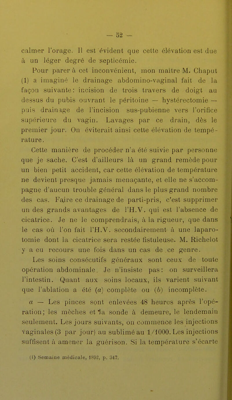 calmer l'orage. Il est évident que cette élévation est due à un léger degré de septicémie. Pour parer à cet inconvénient, mon maître M. Chaput (1) a imaginé le drainage abdomino-vaginal fait de la façon suivante: incision de trois travers de doigt au dessus du pubis ouvrant le péritoine — hystérectomie — puis drainage de l'incision sus-pubienne vers l'orifice supérieure du vagin. Lavages par ce drain, dès le premier jour. On éviterait ainsi cette élévation de tempù^ rature. Cette manière de procéder n'a été suivie par personne que je sache. C'est d'ailleurs là un grand remède pour un bien petit accident, car cette élévation de température ne devient presque jamais menaçante, et elle ne s'accom- pagne d'aucun trouble général dans le plus grand nombre des cas. Faire ce drainage de parti-pris, c'est supprimer un des grands avantages de l'H.V. qui est l'absence de cicatrice. Je ne le comprendrais, à la rigueur, que dans le cas où l'on fait l'H.V. secondairement à une laparo- tomie dont la cicatrice sera restée fistuleuse. M. Richelot y a eu recours une fois dans un cas de ce genre. Les soins consécutifs généraux sont ceux de toute opération abdominale. Je n'insiste pas: on surveillera l'intestin. Quant aux soins locaux, ils varient suivant que l'ablation a été (a) complète ou (6) incomplète. a — Les pinces sont enlevées 48 heures après l'opé- ration; les mèches et la sonde à demeure, le lendemain seulement. Les jours suivants, on commence les injections vaginales (3 par jour) au sublimé au 1/1000. Les injections suffisent à amener la guérison. Si la température s'écarte (1) Semaine médicale, 1892, p. 347.