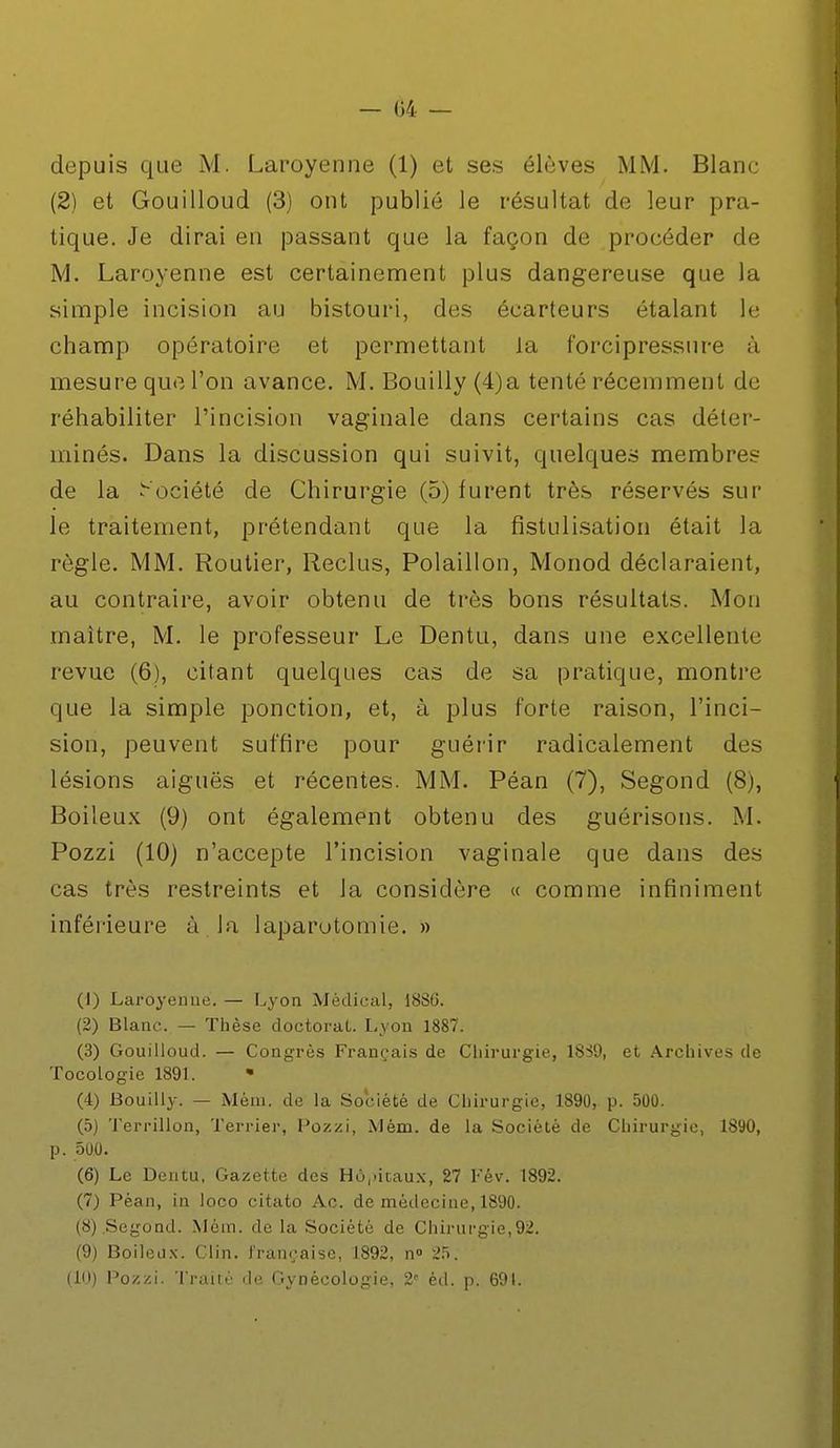 — 04 — depuis que M. Laroyenne (1) et ses élèves MM. Blanc (2) et Gouilloud (3) ont publié le résultat de leur pra- tique. Je dirai en passant que la façon de procéder de M. Laroyenne est certainement plus dangereuse que la simple incision au bistouri, des écarteurs étalant le champ opératoire et permettant la forcipressure à mesure que l'on avance. M. Bouilly (4)a tenté récemment de réhabiliter l'incision vaginale dans certains cas déter- minés. Dans la discussion qui suivit, quelques membres de la Société de Chirurgie (5) furent très réservés sur le traitement, prétendant que la fistulisation était la règle. MM. Routier, Reclus, Polaillon, Monod déclaraient, au contraire, avoir obtenu de très bons résultats. Mon maître, M. le professeur Le Dentu, dans une excellente revue (6), citant quelques cas de sa pratique, montre que la simple ponction, et, à plus forte raison, l'inci- sion, peuvent suffire pour guérir radicalement des lésions aiguës et récentes. MM. Péan (7), Segond (8), Boiteux (9) ont également obtenu des guérisons. M. Pozzi (10) n'accepte l'incision vaginale que dans des cas très restreints et la considère « comme infiniment inférieure à la laparotomie. » (1) Laroyenne. — Lyon Médical, 1886. (2) Blanc. — Thèse doctorat. Lyon 1887. (3) Gouilloud. — Congrès Français de Chirurgie, 1S39, et Archives de Tocologie 1891. • (4) Bouilly. — Méni. de la Société de Chirurgie, 1890, p. 500. (5) Terrillon, Terrier, Pozzi, Mèm. de la Société de Chirurgie, 1890, p. 500. (6) Le Dentu, Gazette des Hôpitaux, 27 Fév. 1892. (7) Péan, in loco citato Ac. de médecine, 1890. (8) .Segond. Mèm. de la Société de Chirurgie,92. (9) Boileox. Clin, française, 1892, n° 25. (10) Pozzi. Traité de Gynécologie, 2e éd. p. 691.