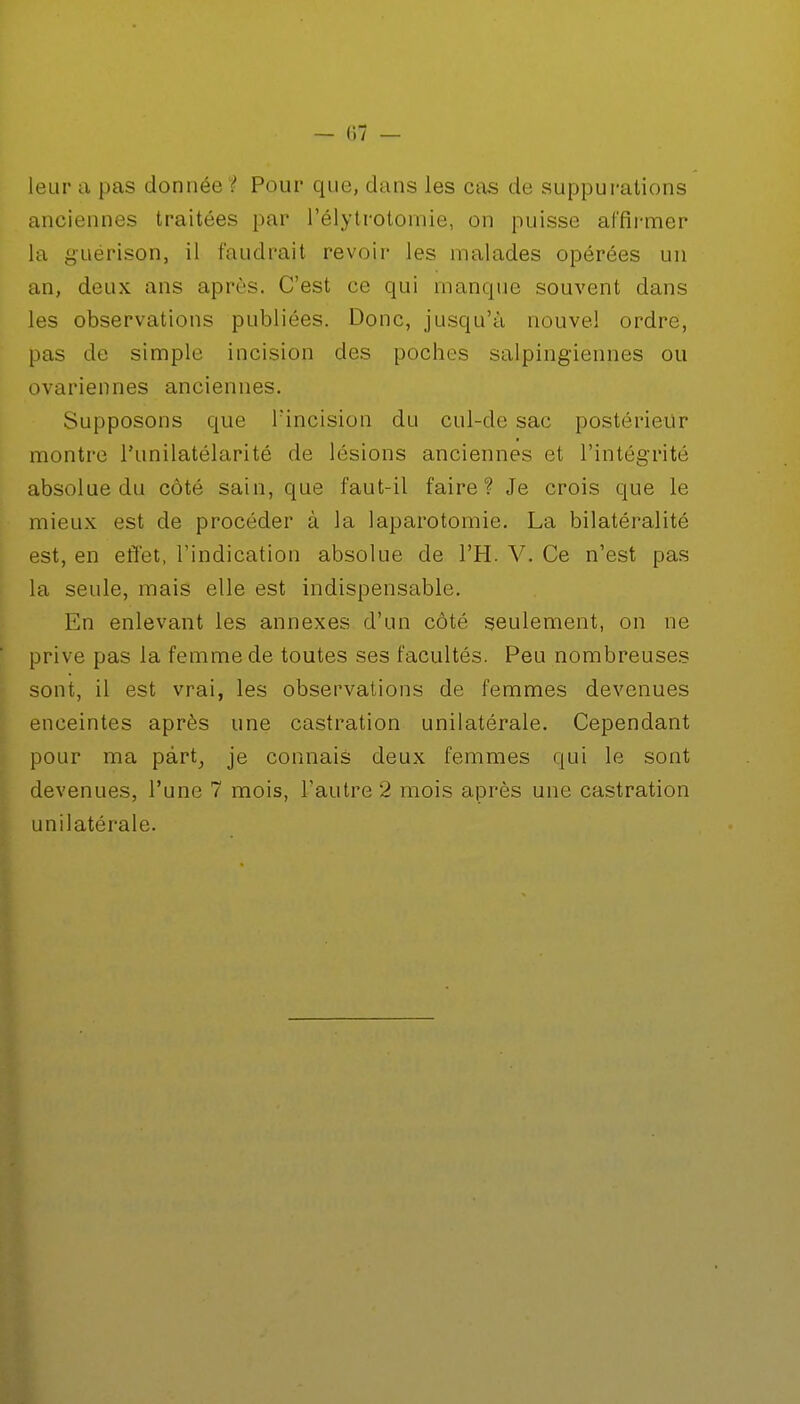 — (17 — leur a pas donnée '? Pour que, dans les cas de suppurations anciennes traitées par l'élytrotomie, on puisse affirmer la guérison, il faudrait revoir les malades opérées un an, deux ans après. C'est ce qui manque souvent dans les observations publiées. Donc, jusqu'à nouvel ordre, pas de simple incision des poches salpingiennes ou ovariennes anciennes. Supposons que l'incision du cul-de sac postérieur montre Punilatélarité de lésions anciennes et l'intégrité absolue du côté sain, que faut-il faire? Je crois que le mieux est de procéder à la laparotomie. La bilatéralité est, en effet, l'indication absolue de l'H. V. Ce n'est pas la seule, mais elle est indispensable. En enlevant les annexes d'un côté seulement, on ne prive pas la femme de toutes ses facultés. Peu nombreuses sont, il est vrai, les observations de femmes devenues enceintes après une castration unilatérale. Cependant pour ma part, je connais deux femmes qui le sont devenues, l'une 7 mois, l'autre 2 mois après une castration unilatérale.