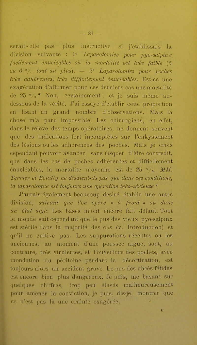 - SI - serait-elle pas plus instructive si j'établissais la division suivante : 1° Laparotomies pour pyo-salpinx facilement énucléahles où la mortalité est très faible (5 ou 6 %, tout au plus). — 2° Laparotomies pour 'proches très adhérentes, très difficilement énucléahles. Est-ce une exagération d'affirmer pour ces derniers cas une mortalité de 25 °/o ? Non, certainement; et je suis même au- dessous de la vérité. J'ai essayé d'établir cette proportion en lisant un grand nombre d'observations. Mais la chose m'a paru impossible. Les chirurgiens, en effet, dans le relevé des temps opératoires, ne donnent souvent que des indications fort incomplètes sur l'enkystement des lésions ou les adhérences des poches. Mais je crois cependant pouvoir avancer, sans risquer d'être contredit, que dans les cas de poches adhérentes et difficilement énucléables, la mortalité moyenne est de 25 %»• MM. Terrier et Bouilly ne disaient-ils pas que dans ces conditions, la laparotomie est toujours une opération très-sérieuse ? J'aurais également beaucoup désiré établir une autre division, suivant que l'on opère « à froid » ou dans un état aigu. Les bases m'ont encore fait défaut. Tout le monde sait cependant que le pus des vieux pyo-salpinx est stérile dans la majorité des c is (v. Introduction) et qu'il ne cultive pas. Les suppurations récentes ou les anciennes, au moment d'une poussée aiguë, sont, au contraire, très virulentes, et l'ouverture des poches, avec inondation du péritoine pendant la décortication, est toujours alors un accident grave. Le pus des abcès fétides est encore bien plus dangereux. Je puis, me basant sur quelques chiffres, trop peu élevés malheureusement pour amener la conviction, je puis, dis-je, montrer que ce n'est pas là une crainte exagérée. '