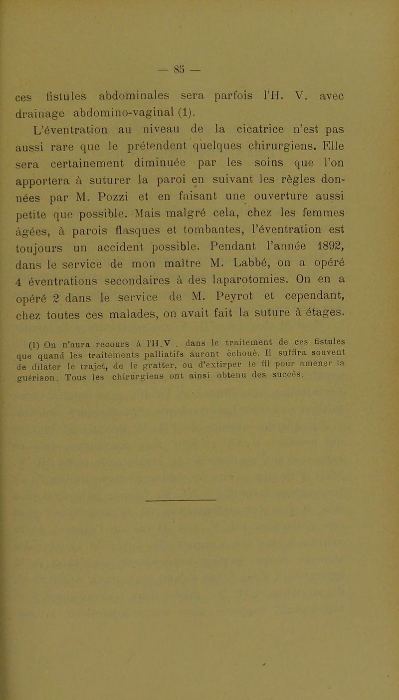 ces fistules abdominales sera parfois l'H. V. avec drainage abdomino-vaginal (1). L'éventration au niveau de la cicatrice n'est pas aussi rare que le prétendent quelques chirurgiens. Elle sera certainement diminuée par les soins que l'on appoi'tera à suturer la paroi en suivant les règles don- nées par M. Pozzi et en faisant une ouverture aussi petite que possible. Mais malgré cela, chez les femmes âgées, à parois fiasques et tombantes, l'éventration est toujours un accident possible. Pendant l'année 1892, dans le service de mon maître M. Labbé, on a opéré 4 éventrations secondaires à des laparotomies. On en a opéré 2 dans le service de M. Peyrot et cependant, chez toutes ces malades, on avait fait la suture à étages. (1) On n'aura recours à l'H.V . dans le traitement de ces fistules que quand les traitements palliatifs auront échoué. Il suffira souvent de dilater le trajet, de le gratter, ou d'extirper le fil pour amener la cuérison. Tous les chirurgiens ont ainsi obtenu des succès.