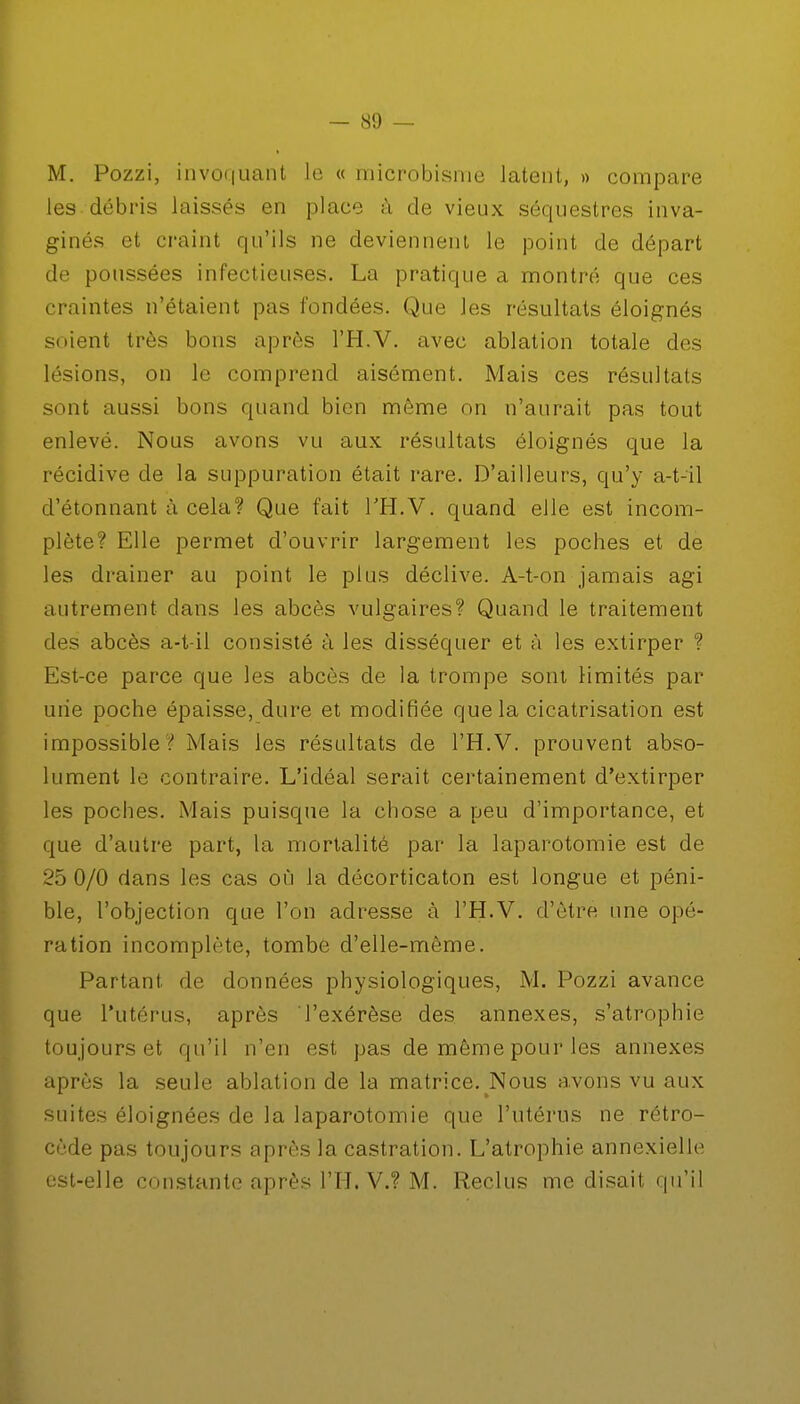 M. Pozzi, invoquant le « microbisme latent, » compare les débris laissés en place à de vieux séquestres inva- ginés et craint qu'ils ne deviennent le point de départ de poussées infectieuses. La pratique a montré que ces craintes n'étaient pas fondées. Que les résultats éloignés soient très bons après l'H.V. avec ablation totale des lésions, on le comprend aisément. Mais ces résultats sont aussi bons quand bien même on n'aurait pas tout enlevé. Nous avons vu aux résultats éloignés que la récidive de la suppuration était rare. D'ailleurs, qu'y a-t-ïl d'étonnant à cela? Que fait l'H.V. quand elle est incom- plète? Elle permet d'ouvrir largement les poches et de les drainer au point le plus déclive. A-t-on jamais agi autrement dans les abcès vulgaires? Quand le traitement des abcès a-t-il consisté à les disséquer et à les extirper ? Est-ce parce que les abcès de la trompe sont limités par une poche épaisse, dure et modifiée que la cicatrisation est impossible ? Mais les résultats de l'H.V. prouvent abso- lument le contraire. L'idéal serait certainement d'extirper les poches. Mais puisque la chose a peu d'importance, et que d'autre part, la mortalité par la laparotomie est de 25 0/0 dans les cas où la décorticaton est longue et péni- ble, l'objection que l'on adresse à l'H.V. d'être une opé- ration incomplète, tombe d'elle-même. Partant de données physiologiques, M. Pozzi avance que l'utérus, après l'exérèse des annexes, s'atrophie toujours et qu'il n'en est pas de même pour les annexes après la seule ablation de la matrice. Nous avons vu aux suites éloignées de la laparotomie que l'utérus ne rétro- cède pas toujours après la castration. L'atrophie annexielle est-elle constante après L'H.V.? M. Reclus me disait qu'il