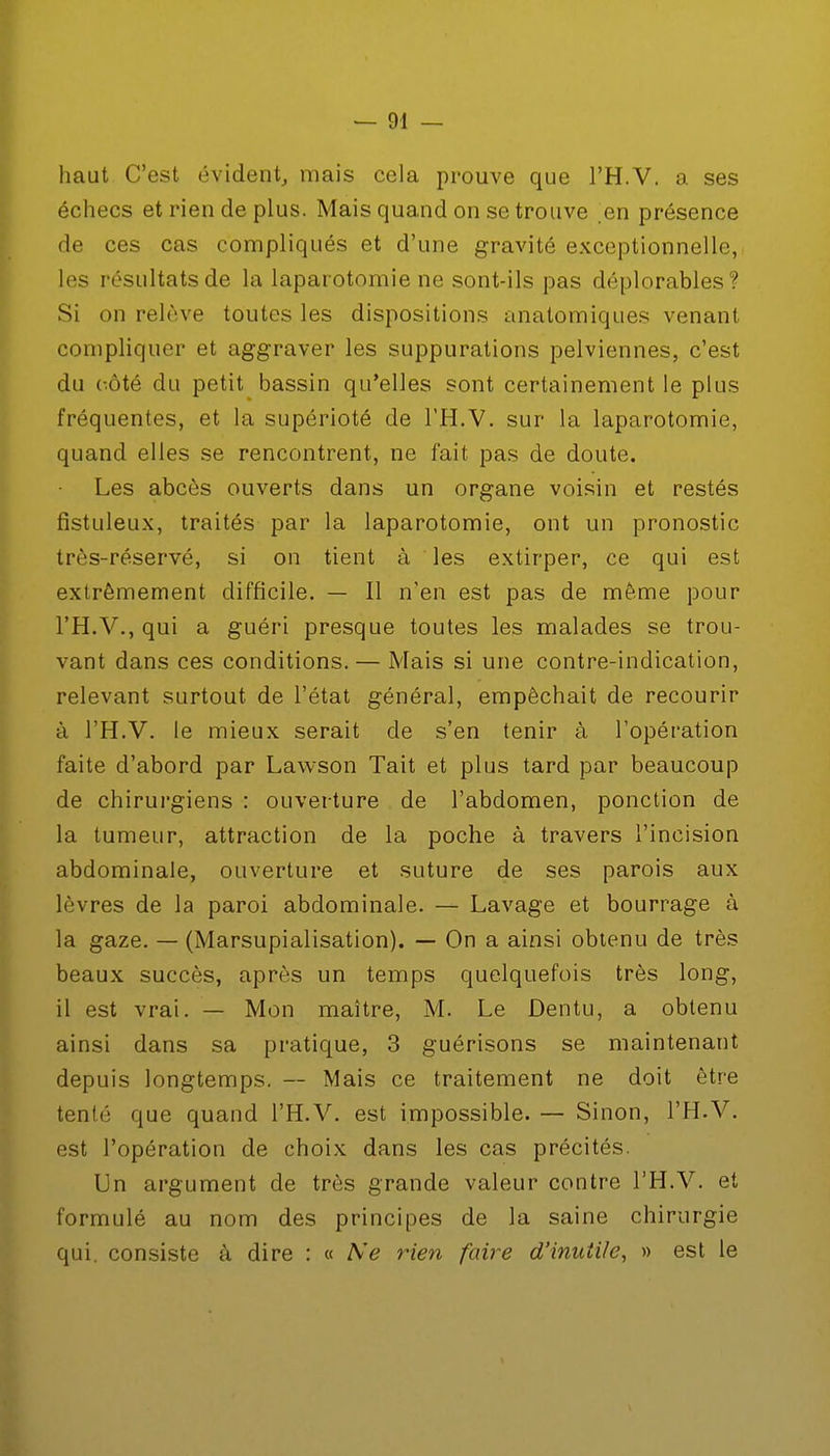 haut C'est évident, mais cela prouve que l'H.V. a ses échecs et rien de plus. Mais quand on se trouve en présence de ces cas compliqués et d'une gravité exceptionnelle, les résultats de la laparotomie ne sont-ils pas déplorables? Si on relève toutes les dispositions anatomiques venant compliquer et aggraver les suppurations pelviennes, c'est du côté du petit bassin qu'elles sont certainement le plus fréquentes, et la supérioté de l'H.V. sur la laparotomie, quand elles se rencontrent, ne fait pas de doute. Les abcès ouverts dans un organe voisin et restés fistuleux, traités par la laparotomie, ont un pronostic très-réservé, si on tient à les extirper, ce qui est extrêmement difficile. — Il n'en est pas de même pour l'H.V., qui a guéri presque toutes les malades se trou- vant dans ces conditions. — Mais si une contre-indication, relevant surtout de l'état général, empêchait de recourir à l'H.V. le mieux serait de s'en tenir à l'opération faite d'abord par Lawson Tait et plus tard par beaucoup de chirurgiens : ouverture de l'abdomen, ponction de la tumeur, attraction de la poche à travers l'incision abdominale, ouverture et suture de ses parois aux lèvres de la paroi abdominale. — Lavage et bourrage à la gaze. — (Marsupialisation). — On a ainsi obtenu de très beaux succès, après un temps quelquefois très long, il est vrai. — Mon maître, M. Le Dentu, a obtenu ainsi dans sa pratique, 3 guérisons se maintenant depuis longtemps. — Mais ce traitement ne doit être tenté que quand l'H.V. est impossible. — Sinon, l'H.V. est l'opération de choix dans les cas précités. Un argument de très grande valeur contre l'H.V. et formulé au nom des principes de la saine chirurgie qui. consiste à dire : « Ne rien faire d'inutile, » est le