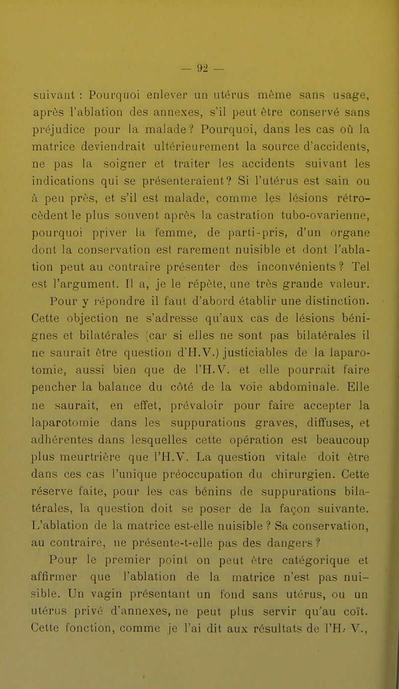 suivant : Pourquoi enlever un utérus môme sans usage, après l'ablation des annexes, s'il peut être conservé sans préjudice pour la malade? Pourquoi, dans les cas où la matrice deviendrait ultérieurement la source d'accidents, ne pas la soigner et traiter les accidents suivant les indications qui se présenteraient? Si l'utérus est sain ou à peu près, et s'il est malade, comme les lésions rétro- cèdent le plus souvent après la castration tubo-ovarienne, pourquoi priver la femme, de parti-pris, d'un organe dont la conservation est rarement nuisible et dont l'abla- tion peut au contraire présenter des inconvénients? Tel est l'argument. Il a, je le répète, une très grande valeur. Pour y répondre il faut d'abord établir une distinction. Cette objection ne s'adresse qu'aux cas de lésions béni- gnes et bilatérales (car si elles ne sont pas bilatérales il ne saurait être question d'H.V.) justiciables de la laparo- tomie, aussi bien que de l'H.V. et elle pourrait faire pencher la balance du côté de la voie abdominale. Elle ne saurait, en effet, prévaloir pour faire accepter la laparotomie dans les suppurations graves, diffuses, et adhérentes dans lesquelles cette opération est beaucoup plus meurtrière que l'H.V. La question vitale doit être dans ces cas l'unique préoccupation du chirurgien. Cette réserve faite, pour les cas bénins de suppurations bila- térales, la question doit se poser de la façon suivante. L'ablation de la matrice est-elle nuisible ? Sa conservation, au contraire, ne présente-t-elle pas des dangers? Pour le premier point on peut être catégorique et affirmer que l'ablation de la matrice n'est pas nui- sible. Un vagin présentant un fond sans utérus, ou un utérus privé d'annexés, ne peut plus servir qu'au coït. Cette fonction, comme je l'ai dit aux résultats de TH.- V.,