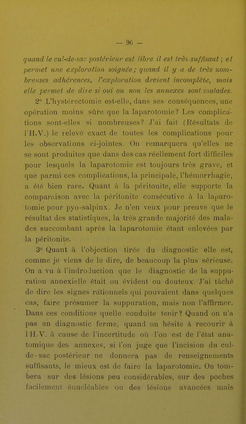 - 9(i - quand le cul-de-sac postérieur est libre il est très suffisant ; et permet une expiation soignée; quand il y a de très nom- breuses adhérences, l'exploration devient incomplète, mais elle permet de dire si oui ou non les annexes sont malades. 2° L'hystérectomie est-elle, dans ses conséquences, une opération moins sûre que la laparotomie? Les complica- tions sont-elles si nombreuses? J'ai fait (Résultats de l'H.V.) le relevé exact de toutes les complications pour les observations ci-jointes. On remarquera qu'elles ne se sont produites que dans des cas réellement fort difficiles pour lesquels la laparotomie est toujours très grave, et que parmi ces complications, la principale, l'hémorrliagie, a été bien rare. Quant à la péritonite, elle supporte la comparaison avec la péritonite consécutive à la laparo- tomie pour pyo-salpinx. Je n'en veux pour preuve que le résultat des statistiques, la très grande majorité des mala- des succombant après la laparotomie étant enlevées par la péritonite. 3° Quant à l'objection tirée du diagnostic elle est, comme je viens de le dire, de beaucoup la plus sérieuse. On a vu à l'indroduction que le diagnostic de la suppu- ration annexielle était ou évident ou douteux. J'ai tâché de dire les signes rationnels qui pouvaient dans quelques cas, faire présumer la suppuration, mais non l'affirmer. Dans ces conditions quelle conduite tenir? Quand on n'a pas un diagnostic ferme, quand on hésite à recourir à l'H.V. à cause de l'incertitude où Ton est de l'état ana- tomique des annexes, si l'on juge que l'incision du cul- de-sac postérieur ne donnera pas de renseignements suffisants, le mieux est de faire la laparotomie. On tom- bera sur des lésions peu considérables, sur des poches facilement énucléables ou des lésions avancées mais