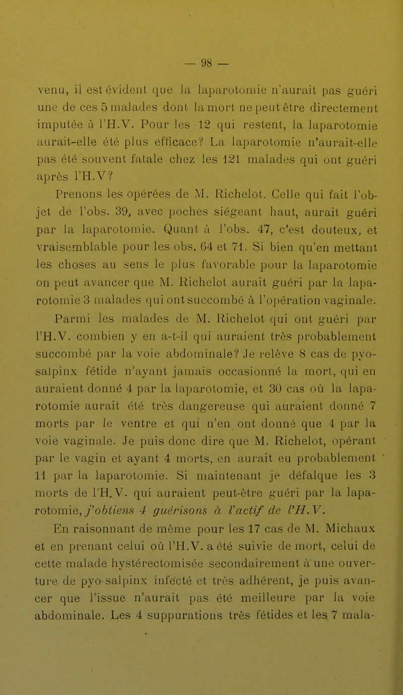 venu, il est évident que la laparotomie n'aurait pas guéri une de ces 5 malades dont la mort ne peut être directement imputée à l'H.V. Pour les 12 qui restent, la laparotomie aurait-elle été plus efficace? La laparotomie n'aurait-elle pas été souvent fatale chez les 121 malades qui ont guéri après l'H.V? Prenons les opérées de M. Richelot. Celle qui fait l'ob- jet de l'obs. 39, avec poches siégeant haut, aurait guéri par la laparotomie. Quant à l'obs. 47, c'est douteux, et vraisemblable pour les obs. 64 et 71. Si bien qu'en mettant les choses au sens le plus favorable pour la laparotomie on peut avancer que M. Richelot aurait guéri par la lapa- rotomie 3 malades qui ont succombé à l'opération vaginale. Parmi les malades de M. Richelot qui ont guéri par l'H.V. combien y en a-t-il qui auraient très probablement succombé par la voie abdominale? Je relève 8 cas de pyo- salpinx fétide n'ayant jamais occasionné la mort, qui en auraient donné 4 par la laparotomie, et 30 cas où la lapa- rotomie aurait été très dangereuse qui auraient donné 7 morts par le ventre et qui n'en ont donné que 4 par la voie vaginale. Je puis donc dire que M. Richelot, opérant par le vagin et ayant 4 morts, en aurait eu probablement 11 par la laparotomie. Si maintenant je défalque les 3 morts de l'H.V. qui auraient peut-être guéri par la lapa- rotomie, f obtiens 4 guérisons à Vactif de l'H.V. En raisonnant de même pour les 17 cas de M. Michaux et en prenant celui où l'H.V. a été suivie de mort, celui de cette malade hystérectomisée secondairement à. une ouver- ture de pyo salpinx infecté et très adhérent, je puis avan- cer que l'issue n'aurait pas été meilleure par la voie abdominale. Les 4 suppurations très fétides et les 7 mala-