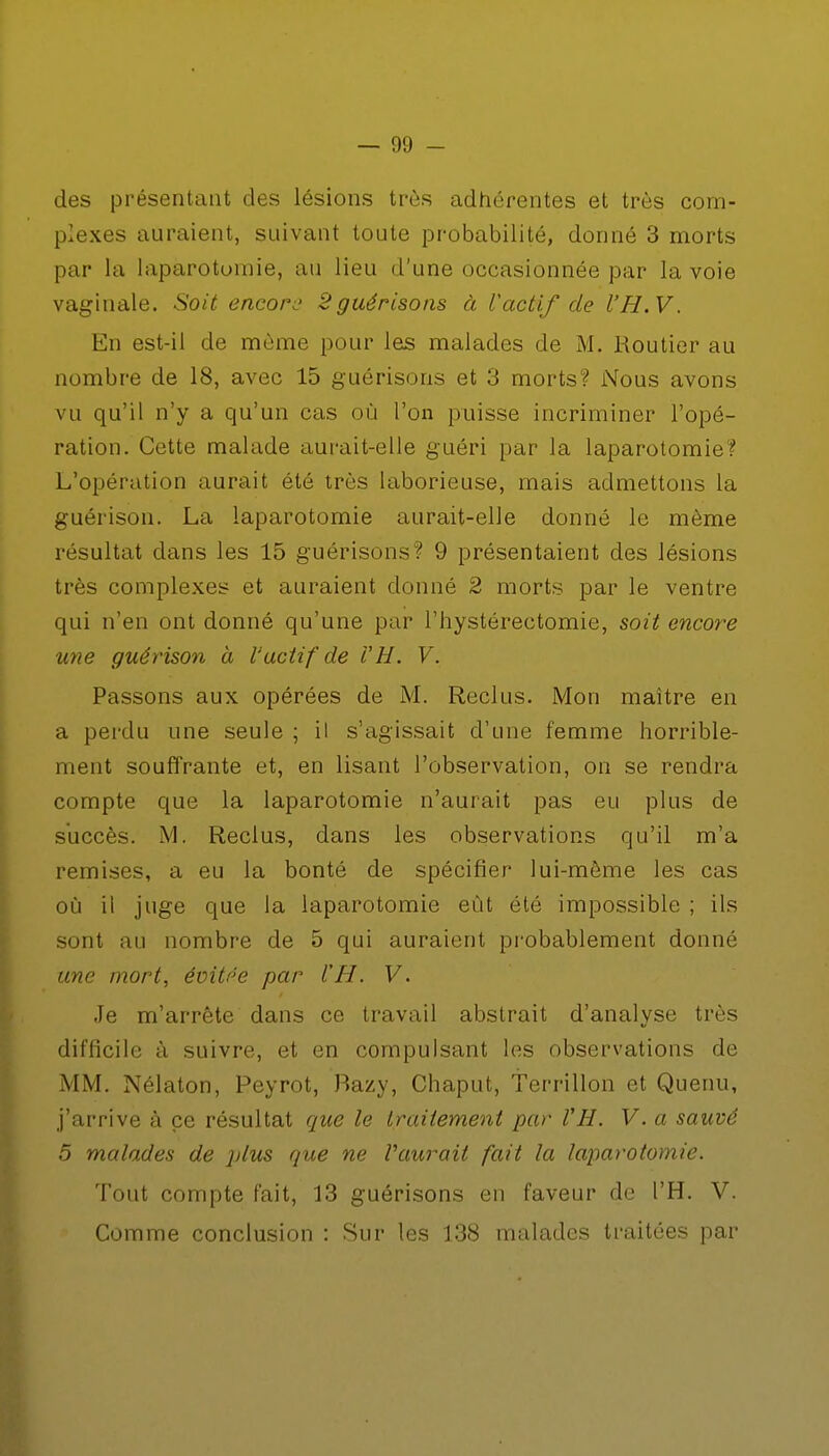 des présentant des lésions très adhérentes et très com- plexes auraient, suivant toute probabilité, donné 3 morts par la laparotomie, au lieu d'une occasionnée par la voie vaginale. Soit encore 2 guérisons à lactif de l'H.V. En est-il de môme pour les malades de M. Routier au nombre de 18, avec 15 guérisons et 3 morts? Nous avons vu qu'il n'y a qu'un cas où l'on puisse incriminer l'opé- ration. Cette malade aurait-elle guéri par la laparotomie? L'opération aurait été très laborieuse, mais admettons la guérison. La laparotomie aurait-elle donné le même résultat dans les 15 guérisons? 9 présentaient des lésions très complexes et auraient donné 2 morts par le ventre qui n'en ont donné qu'une par l'hystéreetomie, soit encore une guérison à l'actif de i'H. V. Passons aux opérées de M. Reclus. Mon maître en a perdu une seule ; il s'agissait d'une femme horrible- ment souffrante et, en lisant l'observation, on se rendra compte que la laparotomie n'aurait pas eu plus de succès. M. Reclus, dans les observations qu'il m'a remises, a eu la bonté de spécifier lui-même les cas où il juge que la laparotomie eût été impossible ; ils sont au nombre de 5 qui auraient probablement donné une mort, évitée par ÏH. V. Je m'arrête dans ce travail abstrait d'analyse très difficile à suivre, et en compulsant les observations de MM. Nélaton, Peyrot, Razy, Chaput, terrillon et Quenu, j'arrive à ce résultat que le traitement par VH. V. a sauvé 5 malades de plus que ne Vaurail fait la laparotomie. Tout compte fait, 13 guérisons en faveur de l'H. V. Comme conclusion : Sur les 138 malades traitées par