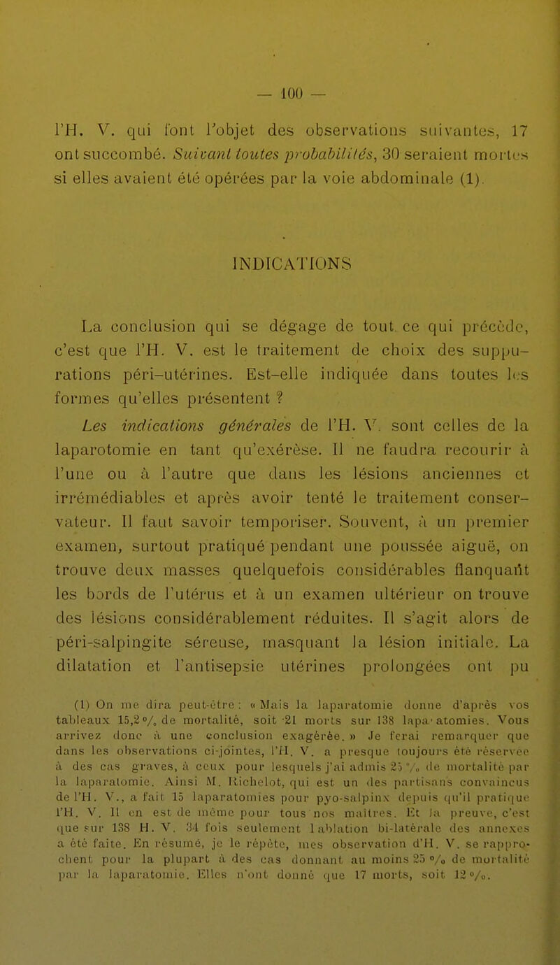 l'H. V. qui l'ont l'objet des observations suivantes, 17 ont succombé. Suivant toutes probabilités, 30 seraient mortes si elles avaient été opérées par la voie abdominale (1). INDICATIONS La conclusion qui se dégage de tout, ce qui précède, c'est que l'H. V. est le traitement de choix des suppu- rations péri-utérines. Est-elle indiquée dans toutes les formes qu'elles présentent ? Les indications générales de l'H. V\ sont celles de la laparotomie en tant qu'exérèse. Il ne faudra recourir à l'une ou à l'autre que dans les lésions anciennes et irrémédiables et après avoir tenté le traitement conser- vateur. Il faut savoir temporiser. Souvent, à un premier examen, surtout pratiqué pendant une poussée aiguë, on trouve deux masses quelquefois considérables flanquartt les bords de l'utérus et à un examen ultérieur on trouve des lésions considérablement réduites. Il s'agit alors de péri-salpingite séreuse, masquant la lésion initiale. La dilatation et l'antisepsie utérines prolongées ont pu (l) On me dira peut-être : « Mais la laparatomie donne d'après vos tableaux 15,2% de mortalité, soit-21 morts sur 138 lapa-atomies. Vous arrivez donc à une conclusion exagérée. » Je ferai remarquer que dans les observations ci-jointes, l'H. V. a presque toujours été réservée à des cas graves, à ceux pour lesquels j'ai admis 25 7„ do mortalité par la laparatomie. Ainsi M. Richelot, qui est un des partisans convaincus de l'H. V., a fait 15 laparatomie's pour pyo-salpinx depuis qu'il pratique l'H. V. 11 en est de même pour tous nos maîtres, Et la preuve, c'est que fur 138 H. V. 34 l'ois seulement 1 ablation bi-latérale des annexes a été faite. En résumé, je le répète, mes observation d'H. V. se rappro- chent pour la plupart à des cas donnant au moins 25 % de mortalité par la laparatomie. Elles n'ont donné que 17 morts, soit 12%.
