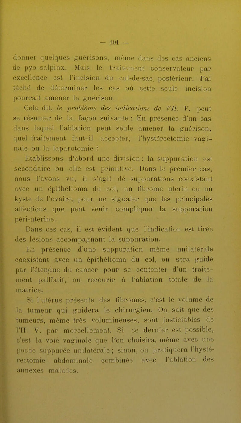 donner quelques guérisons, même dans des cas anciens de pyo-salpinx. Mais le traitement conservateur par excellence est l'incision du cul-de-sac. postérieur. J'ai tâché de déterminer les cas où cette seule incision pourrait amener la guérison. Cela dit, le problème des indications de l'H. V. peut se résumer de la façon suivante : En présence d'un cas dans lequel l'ablation peut seule amener la guérison, quel traitement faut-il accepter, l'hystérectomie vagi- nale ou la laparotomie ? Etablissons d'abord une division : la suppuration est secondaire ou elle est primitive. Dans le premier cas, nous l'avons vu, il s'agit de suppurations coexistant avec un épithélioma du col, un fibrome utérin ou un kyste de l'ovaire, pour ne signaler que les principales affections que peut venir compliquer la suppuration péri-utérine. Dans ces cas, il est évident que l'indication est tirée des lésions accompagnant la suppuration. En présence d'une suppuration même unilatérale coexistant avec un épithélioma du col, on sera guidé par l'étendue du cancer pour se contenter d'un traite- ment palliatif, ou recourir à l'ablation totale de la matrice. Si l'utérus présente des fibromes, c'est le volume de la tumeur qui guidera le chirurgien. On sait que des tumeurs, même très volumineuses, sont justiciables de l'H. V. par morcellement. Si ce dernier est possible, c'est la voie vaginale que l'on choisira, même avec une poche suppurée unilatérale; sinon, ou pratiquera l'hysté- rectomie abdominale combinée avec l'ablation des annexes malades.