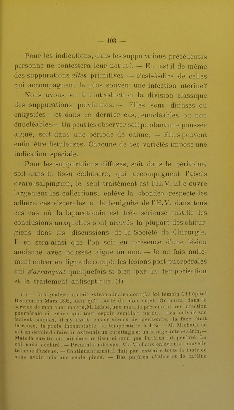 Pour les indications, dans les suppurations précédentes personne ne contestera leur netteté. — En est-il de môme des suppurations dites primitives — c'est-à-dire de celles qui accompagnent le plus souvent une infection utérine: Nous avons vu à l'introduction la division classique des suppurations pelviennes. — Elles sont diffuses ou enkystées — et dans ce dernier cas,. énucléables ou non énucléables-—On peut les observer soitpendant une poussée aiguë, soit dans une période de calme. — Elles peuvent enfin être fistuleuses. Chacune de ces variétés impose une indication spéciale. Pour les suppurations diffuses, soit dans le péritoine, soit dans le tissu cellulaire, qui accompagnent l'abcès ovaro-salpingien, le seul traitèment est l'H.V. Elle ouvre largement les collections, enlève la «bonde» respecte les adhérences viscérales et la bénignité de l'H.V. dans tous ces cas où la laparotomie est très sérieuse justifie les conclusions auxquelles sont arrivés la plupart des chirur- giens dans les discussions de la Société de Chirurgie. Il en sera ainsi que l'on soit en présence d'une lésion ancienne avec poussée aiguë ou non. — Je ne fais nulle- ment entrer en ligne de compte les lésions post-puerpérales qui s'arrangent quelquefois si bien par la temporisation et le traitement antiseptique. (1) (1) — Je signalerai un fait extraordinaire dont j'ai ètè témoin à l'hôpital Beaujon en Mars 1892, bien qu'il sorte de mon sujet. On porta dans le service de mon cher maître,M. Labbé, une malade présentant une infection puerpérale si grave que tout espoir semblait perdu. Les culs de-sac étaient souples, il n'y avait pas de signes de péritonite, la l'ace était terreuse, le pouls incomptable, la température à 40°5 — M. Michaux se mit en devoir de faire in extremis un curettage et un lavage intra-utérin.— Mais la curette entrait dans un tissu-si mou que l'utérus fut perforé. Le col saisi déchiré. — Prenant au-dessus, M. Michaux enlève une nouvelle tranche d'utérus. — Continuant ainsi il finit par extraire toute la matrice sans avoir mis une seule pince. — Des piqûres d'èther et de caféine