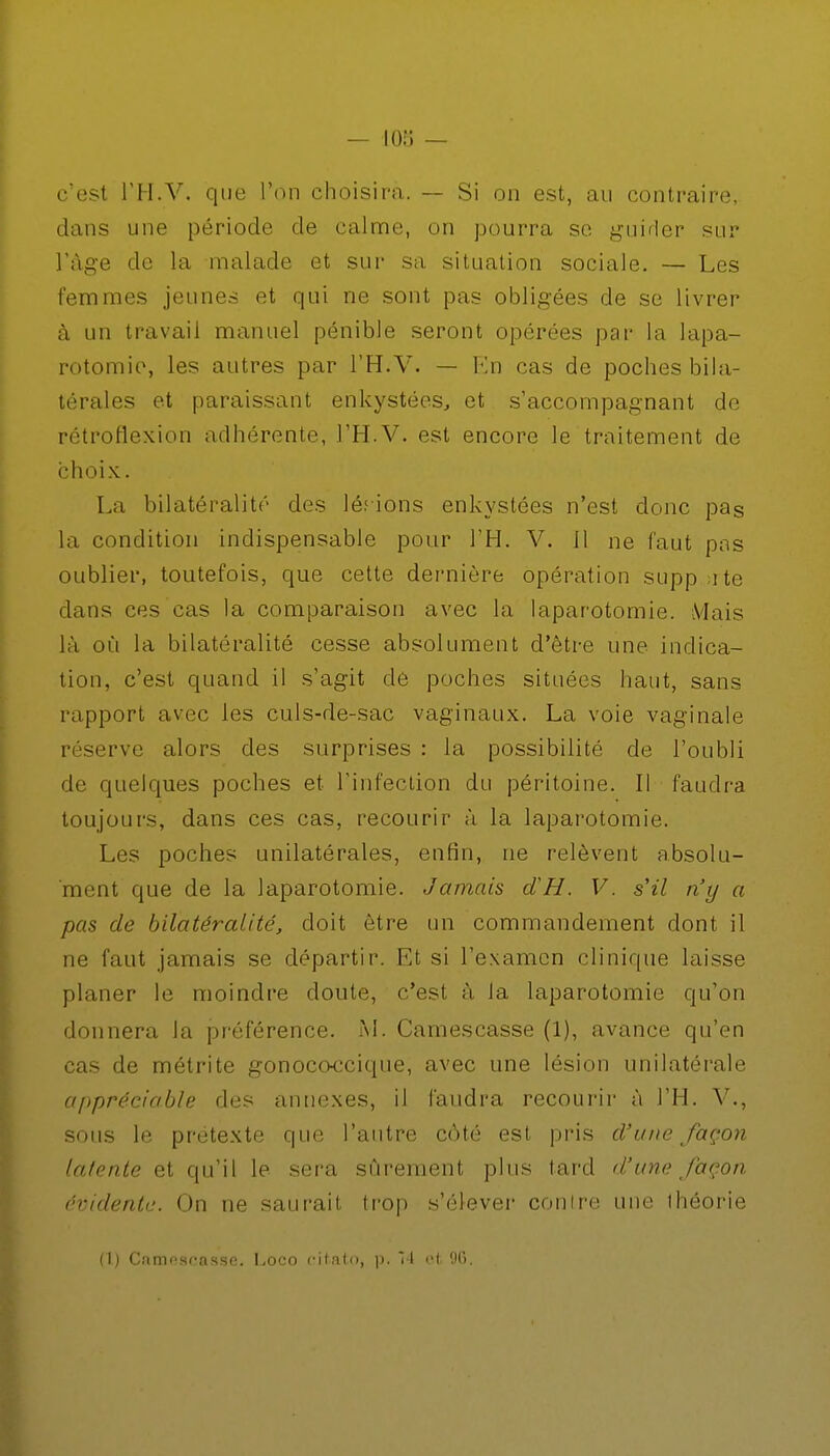 c'esl l'H.V. que l'on choisira. — Si on est, au contraire, dans une période de calme, on pourra se guider sur l'âge de la malade et sur sa situation sociale. — Les femmes jeunes et qui ne sont pas obligées de se livrer à un travail manuel pénible seront opérées par la lapa- rotomie, les autres par l'H.V. — En cas de poches bila- térales et paraissant enkystées, et s'accompagnant de rétroflexion adhérente, l'H.V. est encore le traitement de choix. La bilatéralité des lésions enkystées n'est donc pas la condition indispensable pour l'H. V. il ne faut pas oublier, toutefois, que cette dernière opération supp ate dans ces cas la comparaison avec la laparotomie. Mais là où la bilatéralité cesse absolument d'être une indica- tion, c'est quand il s'agit de poches situées haut, sans rapport avec les culs-de-sac vaginaux. La voie vaginale réserve alors des surprises : la possibilité de l'oubli de quelques poches et l'infection du péritoine. Il faudra toujours, dans ces cas, recourir à la laparotomie. Les poches unilatérales, enfin, ne relèvent absolu- ment que de la laparotomie. Jamais dH. V. s'il n'y a pas de bilatéralité, doit être un commandement dont il ne faut jamais se départir. Et si l'examen clinique laisse planer le moindre doute, c'est à la laparotomie qu'on donnera la préférence. M. Camescasse (1), avance qu'en cas de métrite gonocc-ccique, avec une lésion unilatérale appréciable des annexes, il faudra recourir à l'H. V., sous le prétexte que l'autre côté est pris d'une façon latente et qu'il le sera sûrement plus lard d'une façon évidente. On ne saurait trop s'élever contre une ihéorie (1) Camoscasse. Loco citato, p. 14 et, 96.