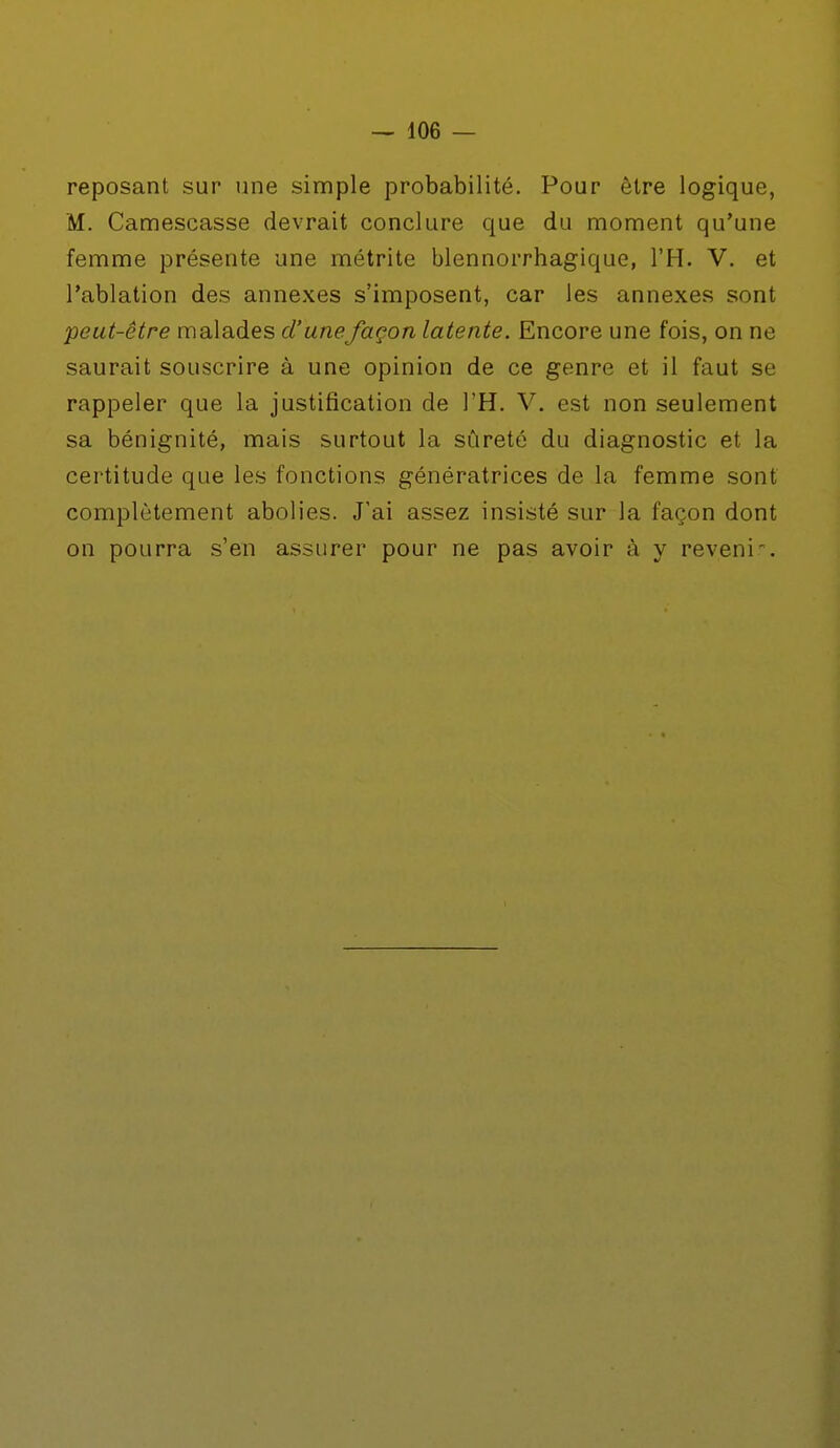 reposant sur une simple probabilité. Pour être logique, M. Camescasse devrait conclure que du moment qu'une femme présente une métrite blennorrhagique, l'H. V. et l'ablation des annexes s'imposent, car les annexes sont peut-être malades d'unefaçon latente. Encore une fois, on ne saurait souscrire à une opinion de ce genre et il faut se rappeler que la justification de l'H. V. est non seulement sa bénignité, mais surtout la sûreté du diagnostic et la certitude que les fonctions génératrices de la femme sont complètement abolies. J'ai assez insisté sur la façon dont on pourra s'en assurer pour ne pas avoir à y revenir-.