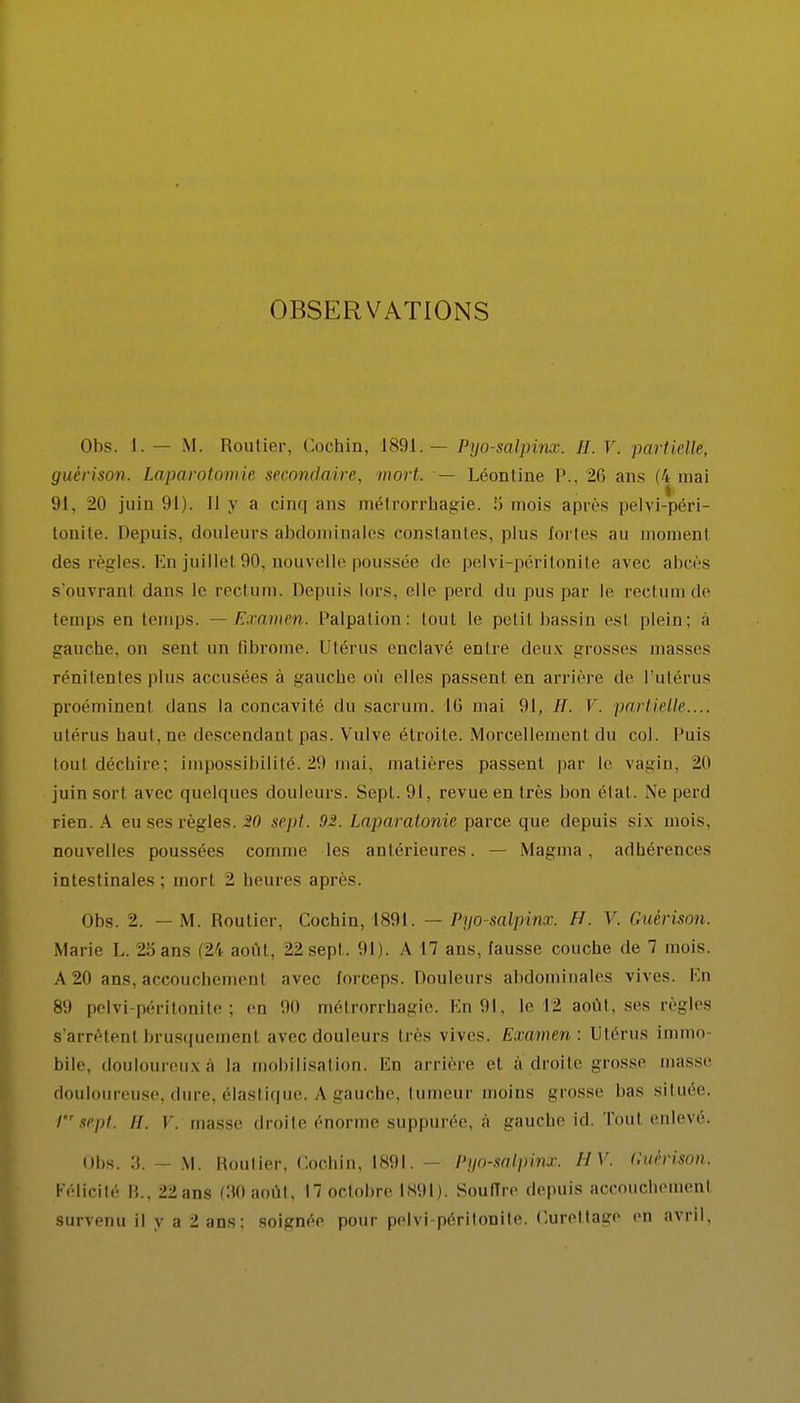 OBSERVATIONS Obs. 1. — M. Routier, Cochin, 1891.— Pyo-salpinx. IL V. partielle, guèrison. Laparotomie secondaire, mort. — Léontine P., 26 ans (4 mai 91, 20 juin 91). Il y a cinq ans métrorrhagie. ii mois après pelyi-péri- tonite. Depuis, douleurs abdominales constantes, plus fortes au moment des règles. En juillet 90, nouvelle poussée de pelvi-péritonite avec abcès s'ouvranl dans le rectum. Depuis lors, elle perd du pus par le rectum de temps en temps. — Examen. Palpation: huit le pelil bassin esl plein; a gauche, on sent un fibrome. Utérus enclavé entre deux grosses masses rénitenfes plus accusées à gauebe où elles passent eu arrière de l'utérus proéminenl dans la concavité du sacrum. 16 mai 91, //. 1'. partielle.... utérus haut, ne descendanl pas. Vulve étroite. Morcellement du col. Puis tout déchire; impossibilité. 29 mai, matières passent par le vagin, 2ii juin sort avec quelques douleurs. Sept. 91, revue en très bon élal. .Ne perd rien. A eu ses règles. 20 sept. 92. Laparatonie parce que depuis six mois, nouvelles poussées comme les antérieures. — Magma, adhérences intestinales ; mort 2 heures après. Obs. 2. — M. Routier, Cochin, 1891. — Pyo-salpinx. H. V. Guèrison. Marie L. 25 ans (24 août, 22 sept. 91). A 17 ans, fausse couche de 7 mois. A20 ans,accouchemenl avec forceps. Douleurs abdominales vives. En 8'.) pelvi-péritonite; en !iu métrorrhagie. En 91, le 12 août, ses règles s'arrêtenl brusquement avec douleurs très vives. Examen : Utérus immo- bile, douloureuxà la mobilisation. En arrière et à-droite grosse masse douloureuse, dure, élastique. A gauche, tumeur moins grosse lias située. I sept. il. Y. masse droite énorme suppurée, à gauche id. Tout enlevé. Obs. 3. — M. Routier, Cochin, 1891. — Pyo-salpinx. HV. Cuèrison. Félicité B., 22 ans (30 août, 17 octobre l'891). Souffre depuis accouchement