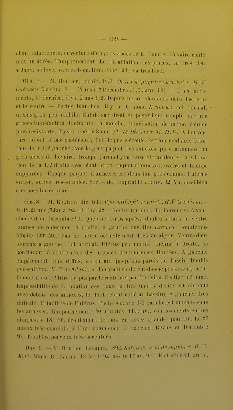 — 10!) — chanl adhérences, ouverture d'un gros abcès de la trompe. L'ovaire coule aail un abcès. Tamponnement. Le 16, ablation des pinces, va très bien, 'i Janv. se lève, va très bien.Rev. Janv. 93, va très bien. Obs. 7. -M. Routier,Cocbin, 1891. Ooaro-salpingites purulentes. H. V. G'uèrison. Max i ma P..., 34 ans (12 Décembre 91,7 Janv. 92) — 2 accouche ments, le dernier, il ,v a 2 ans 1/2. Depuis un an, douleurs dans les reins et le ventre — Pertes blanches, il y a 6 mois. Examen: col -mal, utérus gros, peu mobile. Cul-de-sac droil el postérieur rempli par i grosse tuméfaction fluctuante; a gauche, tuméfaction de même volume plus résistante. Hystéromètre 8 cm 1/2. is Décembre ni, H.V. A l'ouver- ture du cul de sac postérieur, Mol de pus s'écoule.Section médiane. Luxa- tion de la I 2 gauche avec le gros paquet des annexes tpd contiennent un gros abcès de l'ovaire, trompe parenchymateuse el purulente. Puis luxa- lion de la 1/2 droite avec égal gros paquet d'annexés, ovaire el trompe suppurées. Chaque paquet d'annexés esl deux fois i;n>s comme l'utérus entier, suites très-simples. Sortie de l'hôpital le 7 Janv, 92. Va aussi bien que possible en mai s. Obs.8.—M. Routier, clientèle. Pyo-salpingile, ocarUc,H.V.Guèrison.- M. P..21 ans (7 Janv. 1)2, Il Pév. 92.). Règles toujours douloureuses. Accou- chemenl en Décembre 91. Quelque temps après, douleurs dans le ventre (signes de phlegmon a droite, à gauche ensuite). Examen: Longtemps fébrile (39° 40.) l'as de lièvre actuellement. Très amaigrie. Ventredou- loureux a gauche. Col normal. Utérus peu mobile incliné à droite, se continuant a droite avec des masses douloureuses limitées. A gauche, empâtement plus diffus, s'étendanl jusqu'aux parois du bassin. Double pyo-salpinx, //. V. le 9 Jane. A l'ouverl ure du cul-de sac postérieur, écou- lemenl d'un I 2 litre de pus par le rectumel par l'incision. Seclipn médiane. Impossibilité de la luxation des deux parties (moitié droite esl obtenue avec débris des annexes, le loid étant, collé au bassin). A gauche, 1res difficile: Friabilité de l'utérus. Poche s'ouvre l 2 gauche esl amenée sans ie- annexes. Tamponnement; 40 minutes. Il Janv., vomissements, suites simples, le 18, 39°, écoulerneul de pus en assez grande quantité. Ir 27 mieux ires sensible. 2 fév. commence a marcher. Revue eu Décembre 92. Troubles nerveux très-accentués. Obs. 9. — M. Routier. Beaujon, liS92. Salpiuuo-orarik suppurèe. H. V.