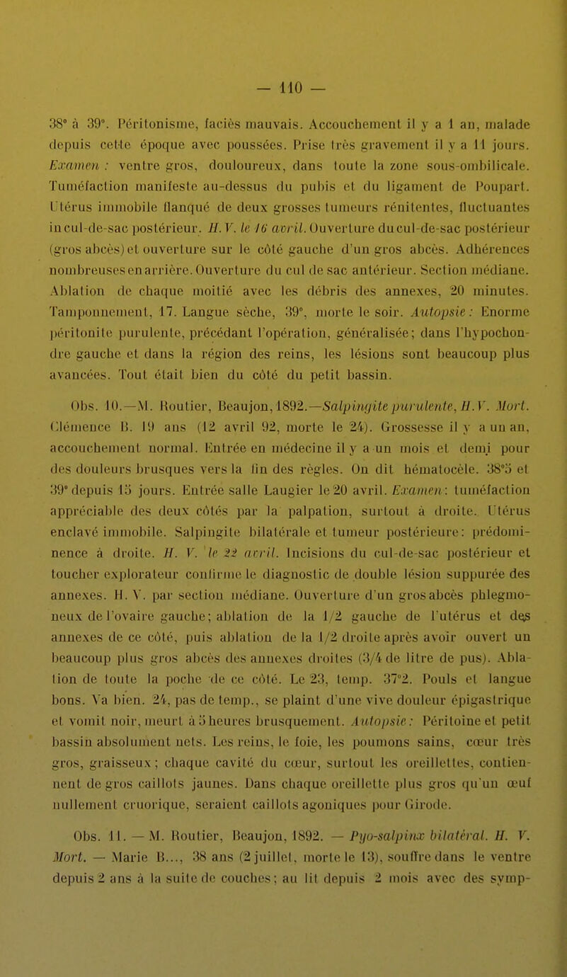 - 110 — 38° à 39°. Péritonisme, faciès mauvais. Accouchement il y a 1 an, malade depuis cette époque avec poussées. Prise très gravemenl il y ;i II jours. Examen : ventre gros, douloureux, dans loule la zone sous-ombilicale. Tuméfaction manifeste au-dessus du pubis el du ligamenl de Poupart, Utérus immobile flanqué de deux grosses tumeurs rénilentes, fluctuantes in cul-de-sac postérieur . //. V. le 16 avril. Ouverture du cul-de-sac postérieur (gros abcès) et ouverture sur le côté gauche d'un gros abcès. Adhérences nombreuses en arrière. Ouverture du cul de sac antérieur. Section médiane. Ablation de chaque moitié avec les débris des annexes. 20 minutes. Tamponnement, 17. Langue sèche. 39°, morte le soir. Autopsie: Enorme péritonite purulente, précédant l'opération, généralisée; dans l'hypocbon- dre gauche et dans la région des reins, les lésions sont beaucoup plus avancées. Tout étail bien du côté du petil bassin. Obs. KL—M. Routier, Beaujon, 1892.—Salpingite purulente, H.V. Mort. Clémence B. 19 ans (12 avril 92, morte le 24). Grossesse il y a un an, accouchemenl normal. Entrée en médecine il 3 a un mois el demi pour des douleurs brusques vers la lin des règles. On dit hématocèle. 380o el 39* depuis Lo jours. Entrée salle Laugierle20 avril. Examen-: tuméfaction appréciable des deux côtés par la palpai ion. surtoul a droite. Utérus enclavé immobile. Salpingite bilatérale et tumeur postérieure: prédomi- nence à droite. //. V. le 2:> avril. Incisions du cul de-sac postérieur el toucher explorateur confirme le diagnostic de double lésion suppurée des annexes. II. V. par section médiane. Ouverture d'un grosabcès phlegmo- aeux de l'ovaire gauche; ablation de la I 2 gauche de l'utérus el de^ annexes de ce côté, pins ablation delà I 1 droite après avoir ouvert un beaucoup plus gros abcès des annexes droites (3 S de litre de pus). Abla- tion de loute la poche de ce côté. Le 23, temp. 37°2. Pouls et langue bons. Va bien. 24, pas de temp., se plaint d'une vive douleur épigaslrique et vomit noir, meurl àoheures brusquement. Autopsie: Péritoine et petit bassin absolument uetS. Les reins, le foie, les poumons sains, casur très gros, graisseux; chaque cavité du cœur, surtout les oreillettes, contien- nent de gros caillots jaunes. Dans chaque oreillette plus gros qu'un œuf uullemenl cruorique, seraienl caillots agouiques pour (iirode. Obs. 11. — M. Boulier, Beaujon, 1892. — Pyo-salpinx bilatéral. H. V. Mort. — Marie B..., 38 ans (2 juillet, morte le 13), soutire dans le ventre