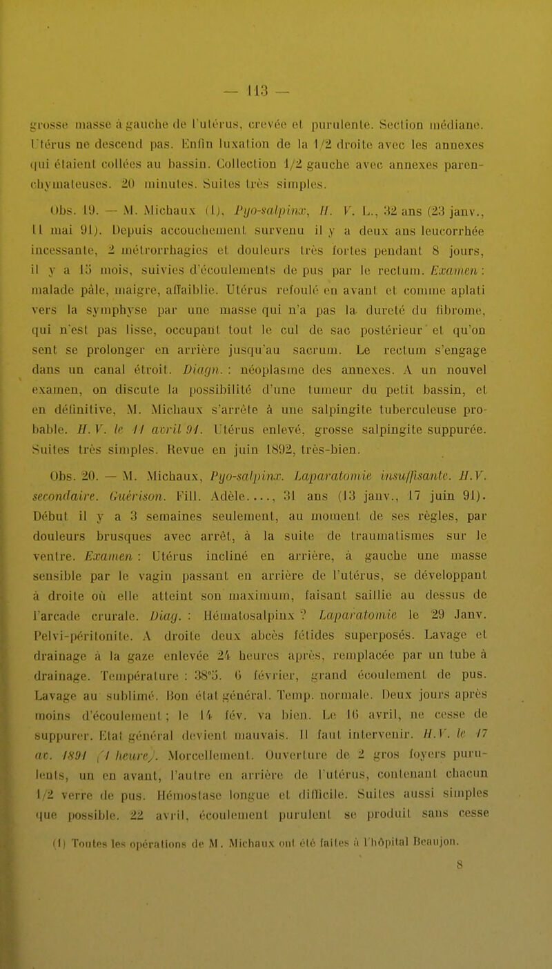 grosse masse à gauche de l'utérus, crevée et purulente. Section médiane. Utérus ne descend pas. Enfin luxation de la 1/2 droite avec les annexes qui étaient collées au bassin. Collection 1/2 gauche avec annexes paren chyrnateuses. 20 minutes. Suites très simples. Uns. 19. — M. Michaux (1), Pyo-salpvnœ, II. V. L., 32 ans (23 janv., Il mai Depuis accouchemenl survenu il y a deux ans leucorrhée incessante, 2 métrorrhagies et douleurs très fortes pendant 8 jours, il j a l.> mois, suivies d'écoulements de pus par le rectum. Examen : malade pàlc, maigre, affaiblie. Utérus refoulé en avant et comme aplati vers la symphyse par une masse qui n'a pas la dureté <lu fibi'ome, qui n'est pas lisse, occupant tout le cul de sac postérieur' et qu'on sent se prolonger en arrière jusqu'au sacrum. Ue rectum s'engage dans un canal étroit. Duupi.: néoplasme des annexes. A un nouvel examen, un discute la possibilité d'une tumeur du petit bassin, et en définitive, M. Michaux s'arrête à une salpingite tuberculeuse pro bable. H. V. le // avril 94. Utérus enlevé, grosse salpingite suppurée. Suites très simples. Revue en juin 1892, très-bien. Obs. 20. — M. Michaux, Pyo-salpinx. Laparotomie insuffisante. H.V. secondaire. Guèrison. Fill. Adèle...., 31 ans (13 janv., 17 juin 91). Début il y a 3 semaines seulement, au moment de ses règles, par douleurs brusques avec arrêt, à la suite de traumatismes sur le ventre. Examen : Utérus incliné en arrière, à gauche une masse sensible par le vagin passant en arrière de l'utérus, se développant à droite où elle atteint son maximum, faisant saillie au dessus de l'arcade crurale. Diag. ■ Hématosalpinx ? Laparatomie le 29 Janv. Pelvi-périlonile. A droite deux abcès fétides superposés. Lavage et drainage à la gaze enlevée 24 heures après, remplacée par un tube à drainage. Température : 38°'ô. 6 février, grand écoulement de pus. Lavage au sublimé. Bon étal général. Temp. normale, lieux jours après moins d'écoulement ; le [4 fév. va bien. Le 10 avril, ne cesse de suppurer. Etal général devient mauvais. Il faut intervenir. H.V. le 17 ac. 1891 (I heure). Morcellement. Ouverture de 2 gros foyers puru- lents, un en avant, l'autre eu arrière de l'utérus, contenant chacun 1/2 verre de pus. Hémostase longue et difficile. Suites aussi simples que possible. 22 avril, écoulement purulent se produit sans cesse (I) Toutes les opérations de M. Michaux ont été faites ù l'hôpital Beaujon.