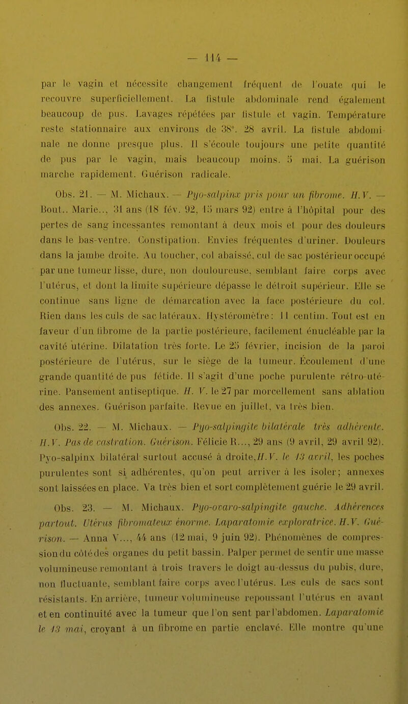 par le vagin et nécessite changement fréquent de l'ouate (|ui le recouvre superficiellement. La fistule abdominale rend égalemenl beaucoup de pus. Lavages répétées par tistule el vagin. Température reste stationnaire aux environs de :ts\ 28 avril. La fistule abdomi nale ne donne presque plus. Il s'écoule toujours une petite quantité de pus par le vagin, mais beaucoup moins. •> mai. La guérison marche rapidement. Guérison radicale. Obs. 21. — M. Michaux. - Pyo-saljrinx pris pour un fibrome. II. Y. Bout.. Marie. ::i ans (18 fév. 92, la mars 92) entre à l'hôpital pour des perles de sang incessantes remontant à deux mois el pour des douleurs dans le bas-ventre. Constipation. Envies fréquentes d'uriner. Douleurs dans la jambe droite. Au toucher, col abaissé, cul de sac postérieur occupé par une tumeur lisse, dure, non douloureuse, semblant taire corps avec l'utérus, el donl la limite supérieure déliasse le détroil supérieur, bille se continue sans ligne de démarcation avec la lace postérieure du col. Rien dans les culs de sac latéraux. fiystôroinèflre: Il cenlim. Tout est en laveur d'un fibrome de la partie postérieure, lacilemenl énucléable par la cavité utérine. Dilatation très forte. Le 2o février, incision de la paroi postérieure de l'utérus, sur le siège de la tumeur. Écoulement d'une grande quantité de pus fétide. Il s'agil d'une poche purulente rétro-uté rine. Pansement antiseptique. //. V. Ie27par morcellemenl sans ablation des annexes, (inerison parfaite, Revue en juillet, va très bien. Obs. 22. — M. Michaux. — Pyo-salpiwjite bilatérale très adhérente. H.V. Pas de castration. Guérison. Félicie R..., 29 ans (9 avril, 29 avril 92). Pyo-salpinx bilatéral surtout accusé à droite,11. V. le 13 avril, les poches purulentes son! s\ adhérentes, qu'on peul arriver à les isoler; annexes sont laissées en place. Va très bien et sort complètement guérie le 29 avril. Obs. 23. — M. Michaux. Pyo-oraro-salpingite gauche. Adhérence* partout. Utérus fibromateux énorme. Laparatomie exploratrice. H.V. Gué- rison. — Anna Y..., 44 ans (12mai, 9 juin 92). Phénomènes de compres- sion du côté des organes du petit bassin. Palper permet do sentir une masse volumineuse remontant, à trois travers le doigt au-dessus du pubis, dure, non llucluaule, semblant faire corps avec l'utérus. Les culs de sacs sont résistants. En arrière, tumeur volumineuse, repoussant l'utérus eh avani et en continuité avec la tumeur que l'on sent par l'abdomen. Laparatomie le 13 mai, croyant à un fibrome en partie enclavé. File montre qu'une