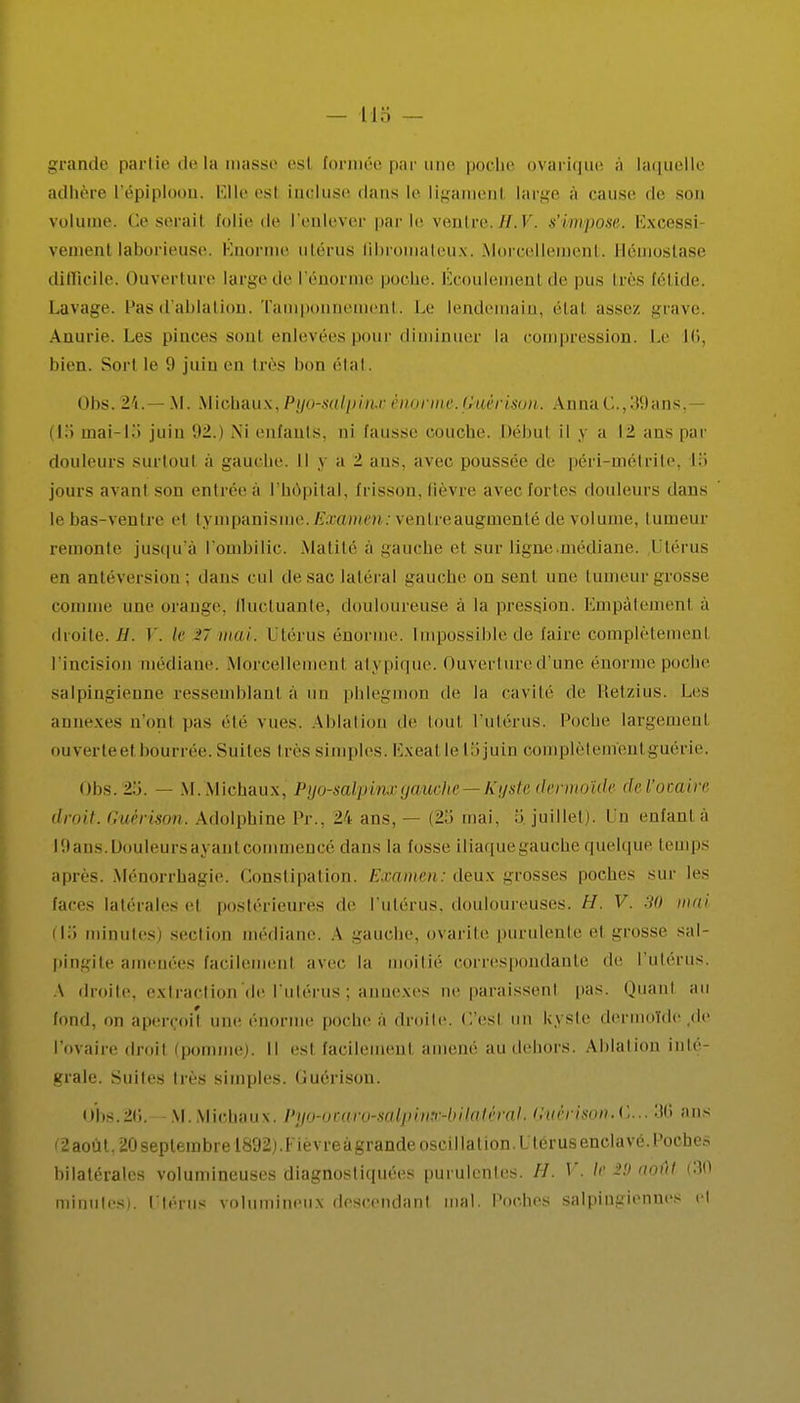 grande partie de la masse esl formée par une poche ovarique à laquelle adhère l'épiploon. Elle esl incluse dans le ligaraenl large à cause de son volume. Ce seraiI folie de l'enlever par le ventre. #.7. s'impose. Ëxcessi veinent laborieuse. Énorme utérus fibromateux. Morcellement. Hémostase difficile. Ouverture large de l'énorme poche. Écoulement de pus très fétide. Lavage. Pas d'ablation. Tamponnement. Le lendemain, étal assez grave. Anurie. Les pinces sont enlevées pour diminuer la compression. Le 16, bien. Sort le 9 juin en très bon état. Obs. 24.— M. Michaux, Pyo-salpvnx énorme. Gmèrison. AnnaG.,39ans,— (la mai-la' juin 92.) Ni enfants, ni fausse couche. Début il y a 12 ans par douleurs surtout à gauche. Il y a t ans, avec poussée de péri-métrite, la jours avant son entrée a l'hôpital, frisson, fièvre avec fortes douleurs dans le bas-ventre et tympanisrae.i?a;cwnen: ventreaugmenté de volume, tumeur remonte jusqu'à l'ombilic. Matité à gauche el sur ligne .médiane. Utérus en antéversion ; dans cul de sac latéral gauche ou seul une tumeur grosse connue une orange, fluctuante, douloureuse à la pression. Empâtement à droite. Jl. V. le 27 mai. Utérus énorme. Impossible de faire complètement l'incision médiane. Morcellement atypique. Ouverture d'une énorme poche salpingienne ressemblant à un phlegmon de la cavité de Etetzius. Les annexes n'ont pas été vues. Ablation de tout l'utérus, poche largemenl ouverteel bourrée. Suites ires simples. Exeal le Lijuin complètement guérie. Obs. 2a. — M. Michaux, Pyo-salpinx gauche- Kyste dermoïde de l'ovaire droit, Guêrison. Adolphine Pr., 24 ans. — (25 mai, 5. juillet). Un enfanta l9ans.Douleursayantcommencé dans |a fosse iliaquegauche quelque temps après. Ménorrhagie. Constipation. Examen: deux grosses poches sur les faces latérales el postérieures de l'utérus, douloureuses. H. V. 30 mai (la minutes) section médiane. A gauche, ovarite purulente el grosse sal- pingite amenées facilemenl avec la moitié correspondante de l'utérus. A droite, extraction de l'utérus ; î exes ne paraissent pas. Quanl au fond, on aperçoil énorme poche à droite. C'esl un kyste dermolde.de l'ovaire iin,ii (pomme). Il esl facilemenl amené au dehors. Ablation inté- grale. Suites très simples. Cuérison. Obs.20. M. Michaux. Pyo-ocaro-salphir-hilatéral. Guèri8m.C... 36 ans C2aoùt, 20 septembre 1892). Fièvreàgrande oscillation. Utérus enclavé. Poches bilatérales volumineuses diagnostiquées purulcnles. H. V, le 29 août (30 minutes). Utérus volumineux descendant mal. Poches salpingiennes el