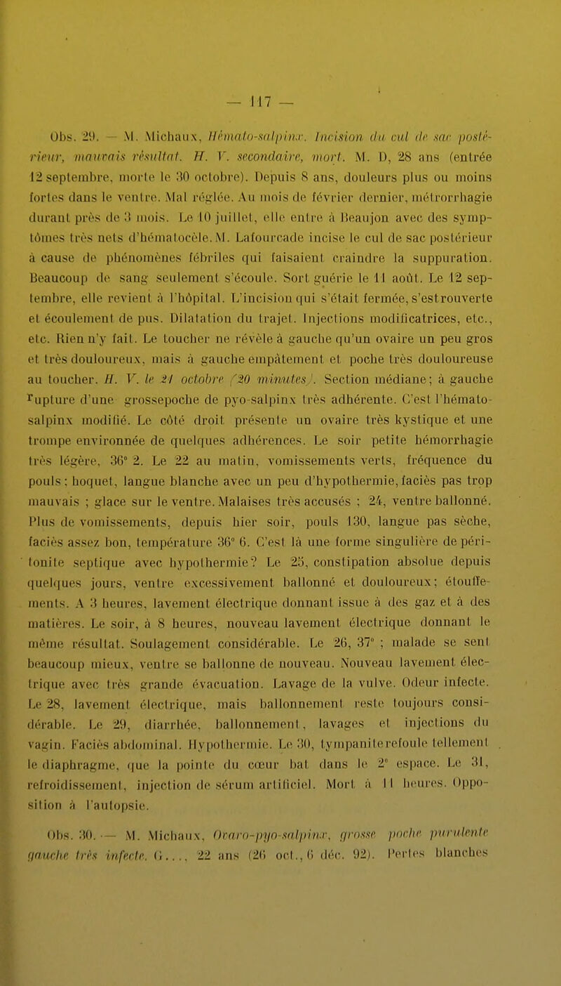 Obs. 29. M. Michaux, Hèmato-salpinx. iu<isit>)i du ml de sac posté- rieur, mauvais résultat. 11. V. secondaire, mort. M. D, 28 ans (entrée L2septembre, morte le 30 octobre). Depuis 8 ans, douleurs plus ou moins fortes dans le ventre. Mal réglée. Au mois de février dernier, métrorrhagie durant près de :i mois, i.e K) juillet, elle entre a Beaujon avec des symp- tômes très neis d'hématocèle.M. Lafourcade incise le cul de sac postérieur à cause de phénomènes fébriles qui faisaienl craindre la suppuration. Beaucoup de saie: seulement s'écoule, Sort guérie le I I août. Le 12 sep- tembre, elle revient à l'hôpital. L'incision qui s'était fermée, s'est rouverte el écoulement de pus. Dilatation du trajet. Injections modificatrices, etc., etc. Rien n'y tait. Le toucher ne révèle à gauche qu'un ovaire un peu gros et très douloureux, mais a gauche empâtement et poche très douloureuse au toucher. //. V. h' 21 octobre 20 minutes . Section médiane; à gauche rupture d'une grossepoche de pyo-salpinx très adhérente. C'est l'hémato- salpinx modifié. Le côté droit présente un ovaire très kystique et une trompe environnée de quelques adhérences. Le soir petite hémorrhagie très légère, 36* -. Le 22 au malin, vomissements verts, fréquence du pouls: hoquet, langue blanche avec un peu d'hypothermie,faciès pas trop mauvais ; glace sur le ventre. Malaises très accusés : 24, ventre ballonné, Plus de vomissements, depuis hier soir, pouls LUI, langue pas sèche, faciès assez boa, tempérai m e 36° 6. C'est là une forme singulière de péri- tonite septique avec hypothermie? Le 2:'., constipation absolue depuis quelques jours, ventre excessivement ballonné el douloureux ; étouffe mentS. A :t heures, lavement électrique donnant issue à des gaz el à des matières. Le soir, à 8 heures, nouveau lavement électrique donnant le même résultat. Soulagement considérable. Le 26, 37 ; malade .se sent beaucoup mieux, ventre se ballonne de nouveau. Nouveau lavement élec- trique avec très grande évacuation. Lavage de la vulve, odeur infecte. Le 28, lavement électrique, mais ballonnement reste toujours consi- dérable. Le 21). diarrhée, ballonnement, lavages el injections du vagin. Faciès abdominal. Hypothermie. Le 30, tympaniterefoule tellement le diaphragme, que la pointe du cœur bal dans le ï espace. Le 31, refroidissement, injection de sérum artificiel. Mort à II heures. Oppo- sition a l'autopsie. Obs. 30.— M. Michaux. Omro-pyo-salpmx, grosse poche purulente gauche très infecte. G 22 ans (26 oct.,6 déc. 92). Perles blanches