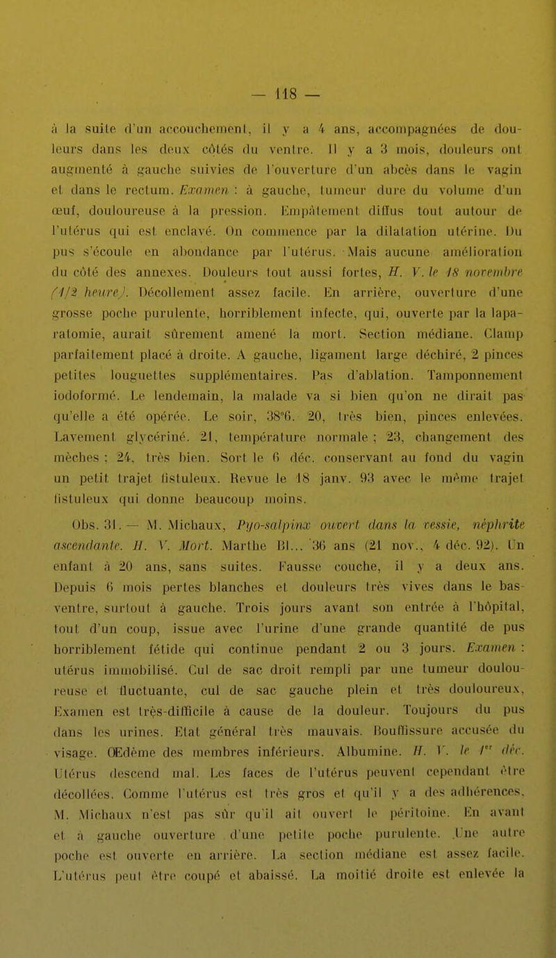 à la suite d'un accouchement, il y a 4 ans, accompagnées de dou- leurs dans 1rs deux côtés du ventre. Il > a '■> mois, douleurs onl augmenté à gauche suivies de l'ouverture d'un abcès dans le vagin el dans le rectum. Examen : à gauche, tumeur dure du volume d'un œuf, douloureuse à la pression. Empâtement diffus toul autour de l'utérus qui est enclavé. On commence par la dilalalion utérine. Du pus s'écoule en abondance par l'utérus. Mais aucune amélioration du côté des annexes. Douleurs tout aussi fortes, H. V. le 48 novembre f'l/2 heurej. Décollement assez facile. En arrière, ouverture d'une grosse poche purulente, horriblemenl infecte, qui, ouverte par la lapa ra1 ie, aurai) sûrement amené la mort. Section médiane. Clamp parfaitement placé à droite. A gaucbe, ligament large déchiré. 2 pinces petites longuettes supplémentaires, l'as d'ablation. Tamponnemenl iodoformé. Le lendemain, la malade va si bien qu'on ne dirait pas qu'elle a été opérée. Le soir. 38°6. 20, très bien, pinces enlevées. Lavemenl glycériné. 21, température normale; 2H. changement des mèches ; 24, très bien. Sort le fi déc. conservant au fond du vagin un petit trajet Qstuleux. Revue le 18 janv. 93 avec le même trajet (istuleux qui donne beaucoup moins. Obs. 31.— M. Michaux, Pyo-salpinx ouvert dans la vessie, néphrite ascendante H. V, Mort. Marthe Bl... 3fi ans (21 nov.. 4 déc. 92). I n enfant à 20 ans, sans suites. Fausse couche, il y a deux ans. Depuis li mois pertes blanches et douleurs liés vives «tans le bas- venl re. surtout à gauche. Trois jours avant son entrée à l'hôpital, toul d'un coup, issue avec l'urine d'une grande quantité de pus horriblemenl fétide qui continue pendant 2 ou 3 jouis. Examen : utérus immobilisé. Cul de sac droit rempli par une tumeur doulou- reuse et tluctuante, cul de sac gauche plein et liés douloureux. Examen esl Irès-ditlicile à cause de la douleur. Toujours du pus dans les urines. Etat général très mauvais. Houllissure accusée du visage. Œdème des membres inférieurs. Albumine. H. Y. le / déc. Utérus descend mal. Les laces de l'utérus peuvent cependant être décollées. Comme l'utérUs est très gros et qu'il y a des adhérences, M. Michaux n'est pas sur qu'il ail ouvert le péritoine. Lu avant et a gauche ouverture d'une petite poche purulente, lue autre poche est ouverte en arrière. La section médiane est assez facile. L'utérus peut être coupé et abaissé. La moitié droite est enlevée la
