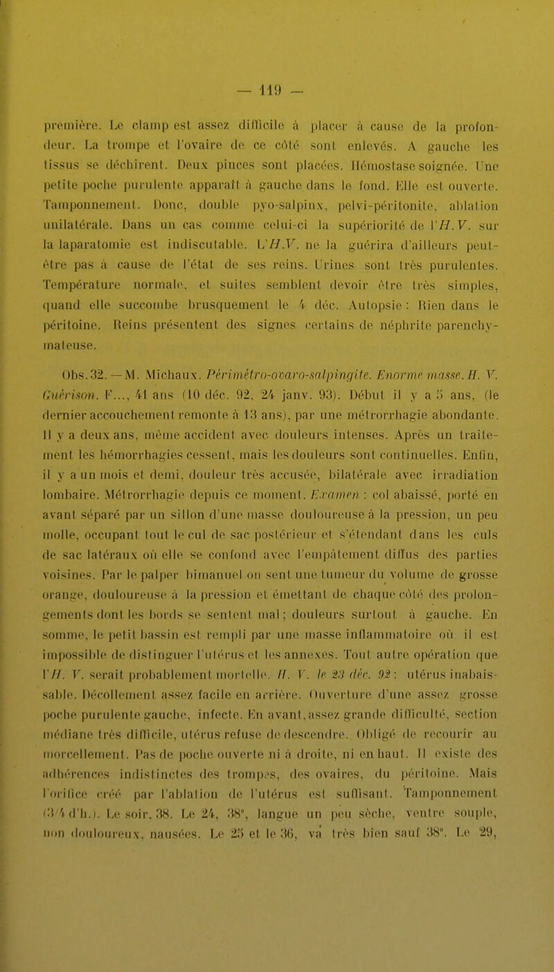 première. Le clamp esl assez difficile à placer à cause de la profon (tour. La trompe et l'ovaire de ce côté sont enlevés. A gauche les tissus se déchirent. Deux pinces sont placées. Iléinoslase soignée. Une petite poche purulente apparaît à gauche dans le fond, Llle esl ouverte. Tamponnement. Donc, double pyo-salpinx, pelvi-péritonite, ahlation unilatérale. Dans un cas connue celui-ci la supériorité de YH.V, sur la laparatomie est indiscutable. L'H.V. ne la guérira d'ailleurs peut- être pas a cause de l'étal de ses reins. Urines sont 1res purulentes. Température normale, et suites semblent, devoir être très simples, quand elle succombe brusquemenl le \ déc. Autopsie : Rien dans le péritoine. Moins présentent des signes certains de néphrite parenchy- maleuse. Obs.32. — M. Michaux. Périmètro-ovaro-salpingitc. Enorme masse. H. V. Guèrison. F..., 41 ans MO déc. 92, 24 janv. 93). Début il y a li ans, (le dernier accouchement remonte à 13 ans), par une métrorrhagie abondante. Il y a deux ans. même accident avec douleurs intenses. Après un traile- menl les hémorrhagies cessent, mais les douleurs sont continuelles. Enfin, il y a un mois el demi, douleur très accusée, bilatérale avec irradiation lombaire. Métrorrhagie depuis ce moment. Examen : col abaissé, porté en avant séparé par un sillon d'une masse douloureuse à la pression, un peu molle, occupant tout h'cul de sac postérieur e1 s'étendanl dans les culs de sac latéraux miellé se confond avec l'empâtement diffus des parties voisines. Par le palper bimanuel on sent une tumeur du volume de grosse orange, douloureuse à la pression el émettant de chaque côté des prolon- gements donl les bords se sentent mal; douleurs surtout a gauche. En somme, le petit bassin est rempli par une masse inflammatoire où il esl impossible de distinguer l'utérus el les annexes. Tout autre opération que VU. V. serail probablement mortelle. //. V. le 2.9 déc. 92: utérus inabais sahle. Décollement assez, facile en arrière. Ouverture d'une assez grosse poche purulente gauche, infecte. Kn avançasse/, grande difficulté, section médiane très difficile, utérus refuse de descendre. Obligé de recourir au morcellement, l'as de poche ou verte ni a droite, ni en haut. Il existe des adhérences indistinctes des trompes, des ovaires, du péritoine. Mais l'orifice créé par l'ablation de l'utérus est suffisant. Tamponnement, (3 'id h.i. Le soir. 38. Le 24, 38°, langue un peu sèche, veutre souple, non douloureux, nausées. Le 25 el le 36, va très bien sauf 38°. Le 29,