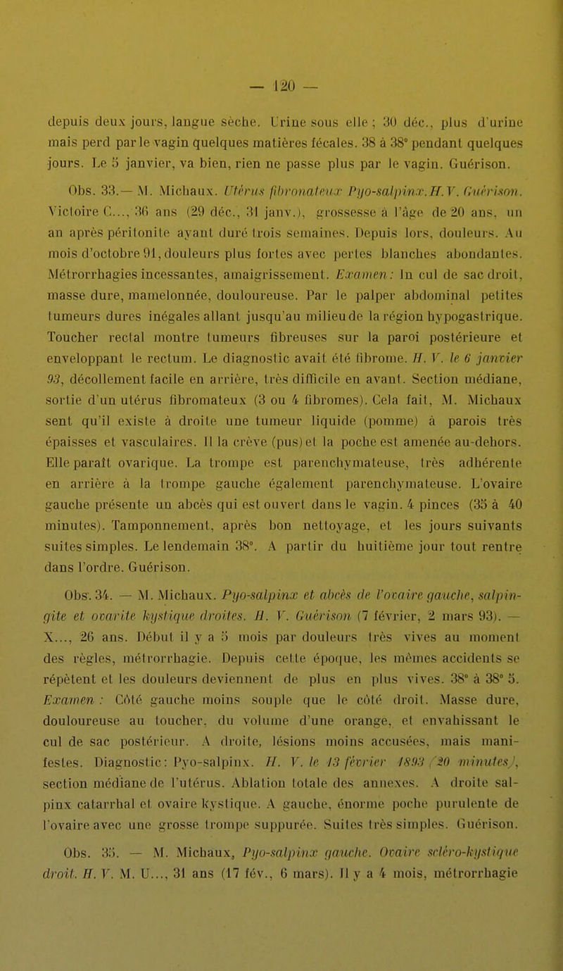 depuis deux jours,langue sèche, l rine sous elle; 30 déc, plus d'urine mais perd parle vagin quelques matières fécales. 38 à 38° pendant quelques jours. Le 5 janvier, va bien, rien ne passe plus par le vagin. Guérison. Obs. 33.— M. Michaux. Utérus fibronateux Pyo-salpinx.H.V. Guérison. Victoire C..., 36 ans (29 déc, 3! janv.), grossesse à l'âge de20 ans, un an après péritonite ayanl duré trois semaines. Depuis lors, douleurs. Au mois d'octobre 91, douleurs plus fortes avec pertes blanches abondantes. Métrorrhagiesincessantes, amaigrissement. Examen: In cul de sac droit, masse dure, mamelonnée, douloureuse. Par le palper abdominal petites tumeurs dures inégales allant jusqu'au milieu de la région bypogastrique. Toucher rectal montre tumeurs fibreuses sur la paroi postérieure et enveloppant le rectum. Le diagnostic avait été fibrome. H. V. le 6 janvier 93, décollement facile en arrière, très difficile en avant. Section médiane, sortie d'un utérus fibromateux (3 ou 4 fibromes). Cela fait. M. Michaux sent qu'il existe a droite une tumeur liquide (pomme) à parois très épaisses et vasculaires. Il la crève (pus) el la poche est amenée au-dehors. Elle paraît ovarique. La trompe est parenchymateuse, très adhérente en arrière à la trompe gauche égalemenl parenchymateuse. L'ovaire gauche présente un abcès qui est ouvert dans le vagin. 4 pinces (35 à 40 minutes). Tamponnement, après bon nettoyage, el les jours suivants suites simples. Le lendemain 38°. A partir du huitième jour tout rentre dans l'ordre. Guéri sou. Obs. 34. — M. Michaux. Pyo-salpinx et abcès de l'ovaire gauche, salpin- gite ei ovarite tyjstique droites, il. V. Guérison (7 février, ± mars 93). X.... 2(1 ans. Début il y a .'i mois par douleurs 1res vives au moment des règles, métrorrhagie. Depuis celle époque, les mêmes accidents se répètent el les douleurs deviennent de plus en plus vives. 38° à 38° 5. Examen : Côté gauche moins souple que le côté droit. Masse dure, douloureuse au toucher, du volume d'une orange, et envahissant le cul de sac postérieur. A droiie. lésions moins accusées, mais mani- festes. Diagnostic: Pyo-salpinx. //. V. le 13 février f$!)3 20 minutes ', section médiane de l'utérus. Ablation totale des annexes. A droite sal- pins catarrhal et ovaire kystique. A gauche, énorme poche purulente de l'ovaire avec uni' grosse trompe suppurée. Suites très simples. Guérison. Obs. 38. — M. Michaux, Pyo-salpinx gauche. Ovaire sclèro-kystàqiM droit. H. V. M. U..., 31 ans (17 fév., 6 mars). Il y a 4 mois, métrorrhagie