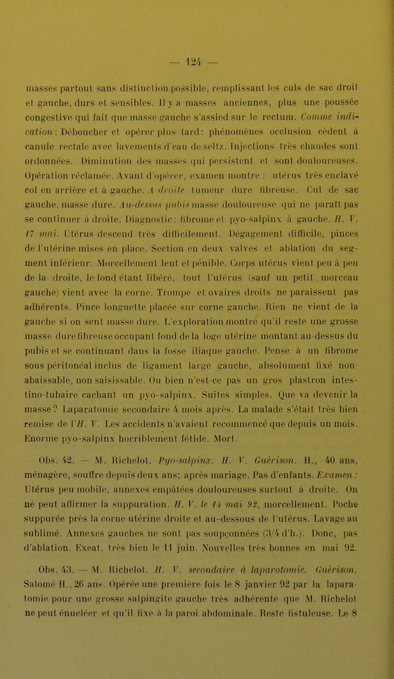 niasses partout sans distinction possible, remplissant les culs de sac droil et gauche, durs et sensibles. Il 3 a masses anciennes, plus une poussée congestive qui fait que masse gauche s'assied sur le rectum. Comme indi- cation : Déboucher e\ opérer plus lard: phénomènes occlusion cèdenl à canule rectale avec lavements d'eau deseltz. Injections très chaudes -mil ordonnées. Diminution des masses qui persistent el sont douloureuses. Opération réclamée. Avanl d'opérer, examen montre: utérus très enclavé roi en arrière e1 à gauche. ( droite tumeur dure fibreuse. Cul de sac gauche, masse dure, lu-dessus pubis masse douloureuse qui ne parattpas se continuer à droite. Diagnostic: libromeel pyo-salpinx à gauche, //. V. 17 mai. Utérus .descend très difficilement. Dégagemenl difficile, pinces de l'utérine mises en place.'Section en deux valves el ablation du seg- ment inférieur. Morcellemenl lenl el pénible. Corps utérus vient peu a peu delà droite, le fond étanl libéré, toul l'utérus (sauf un petit morceau gauche) vient avec la corne. Trompe el ovaires droits ne paraissent pas adhérents. Pince longuette placée sur corne gauche. Rien ne vient de la gauche si on sent niasse dure. L'exploration montre qu'il reste une grosse masse dure fibreuse occupanl fond de la loge utérine montant au-dessus du pubis et se continuant dans la fosse iliaque gauche. Pense à un tibrome sous péritonéal inclus de ligainenl large gauche, absolument Qxé non- abaissable, non saisissaMe. Ou bien n'est-ce pas un gros plastron intes- tino-tubaire cachant un pyo-salpinx. Suites simples. Que va devenir la masse.' Laparatomie secondaire 4 mois après. La malade s'était très bien remise de 17/. V. Les accidents n'avaient recommencé que depuis un mois. Enorme pyo-salpinx horriblement fétide. Mort. Obs. 42. — M. Richelot. Pyo-salpi/nx. H. V. Guérison. H., 40 ans, ménagère, souffre depuis deux ans; après mariage. Pas d'enfants. Examen : Utérus peu mobile, annexes empâtées douloureuses surtout a droite. On ne peut affirmer la suppuration. //. I. le li mai 92, morcellement. Poche suppurée près la corne utérine droite el au-dessous de l'utérus. Lavage au sublimé. Annexes gauches ne sont pas soupçonnées (3/4d'h.). Donc, pas d'ablation. Exeat. très bien le I I juin. Nouvelles très bonnes en mai 92. Obs. 43. — M. Richelot. H. V. secondaire à laparotomie. Guérison. Salomé II.. 26 ans. opérée une première fois le 8 janvier par la lapara- tomie pour une grosse salpingite gauche 1res adhérente que M. Richelot ne peut énucléer et qu'il fixe à la paroi abdominale. Reste Qstuleuse, Le S