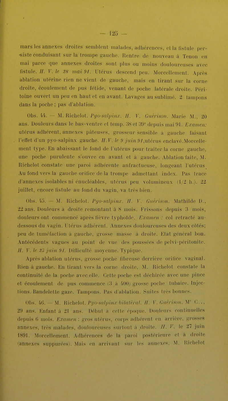 mars les annexes droites semblent malades* adhérences, et la fistule per- siste conduisanl sur la trompe gauche. Rentre de nouveau à Tenon en mai parce que annexes droites son! plus un moins douloureuses avec fistule. H. V. le 3« mai 94. Utérus descend peu. Morcellement. Après ablation utérine rien ne vient de gauche, mais en tirant sur la corne droite, écoulement de pus fétide, venant de poche latérale droite. Péri toine ouverl un peu en haut cl en avant. Lavages ausublimé. ± tampons dans la poche; pas d'ablation. Ohs. 44. — M. Richelot. Pyo-salpinx. II. V. Guérison. Marie M., 20 aus. Douleurs dans le bas-ventre el lômp. 38 et 39° depuis mai 91. Examen: utérus adhérent, annexes pâteuses, grosseur sensible a -anche faisant l'effet d'un pyo salpinx gauche. 11. Y. le 9 juin 94,utérus enclavé.Morcelle- ment type. En abaissant le fond de l'utérus pour traiter la corne gauche, une poche purulente s'ouvre en avant cl à gauche. Ablation laite, M. Richelot constate nue paroi adhérente anfractueuse, longeant l'utérus Au lond vers la gauche orifice'de la trompe admettanl index. Pas Irace d'annexés isolabl es ni énucléables, utérus peu volumineux il 1 h.). 22 juillet, encore fistule au fond du vagin, va très bien. Obs. 4a. M. Richelot. Pyo-salpinx. II. V. Guérison. Mathilde I».. 22 ans. Douleurs à droite remontant à 8 mois. Frissons depuis :i mois, douleursonl commencé après fièvre typhoïde, Examen : col retracté au dessous du \ a;>in. Utérus adhérent. Annexes douloureuses des deux côtés; peu de tuméfaction à gauche, grosse masse à droite. Etat général bon. Antécédents vagues au poinl de vue des poussées de pelvi péritonite. //. V. le %S juin 91. Difficulté moyenne. Typique. Après ablation utérus, grosse poche fibreuse derrière orifice vaginal. Rien à gauche. En tiranl vers la corne droite, M. Richelot constate la continuité de la poche avec elle. Cette poche est déchirée avec une pince et écoulemenl de pus commence (3 à 400) grosse poche Lubaire. Injec lions. Bandelette gaze. Tampons, l'as d'ablation. Suites très bonnes. obs. 4G. — M. Richelot.Pg'o-mlpimbilatéral. H. \*'. Guérison. M <..., ans. Enfant a 1\ ans. Débul .i celle époque. Douleurs continuelles depuis G mois. Examen ■ gros utérus, corps adhérent eu arriére, grosses annexes, très malades, douloureuses surtout à droite. //. V. le 27 juin 1891. Morcellement. Adhérences de la paroi postérieure el à droite (anne,xes supputées). Mais en arrivant sur les annexes. M. Riehelol