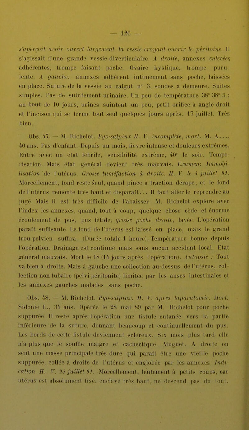 — — s'aperçoit acoir oucert largement la cessie croyant ouvrir le péritoine. Il s'agissait d'une grande vessie tliverticulaire. A droite, annexes entêtées. adhérentes, trompe taisant poche. Ovaire kystique, trompe puru lente. I gauche, annexes adhèrenl intimement sans poche, laissées en place. Suture de la vessie au calgul n° 3, soudes à demeure. Suites simples, l'as de suintement urinaire. Un peu de température 38° 38 a : au bout de 10 jours, urines suintent un peu. petil orifice a angle droil et l'incison qui se Eerme toul seul quelques jours après. I juillet. Très bien. obs. 17. — M. Richelot. Pyo-saipinic il. V. incomplète, mort. M. A..., iOans. Pas d'enfant. Depuis un mois, fièvre intense el douleurs extrêmes. Entre avec un étal fébrile, sensibilité extrême, 40° le soir. Tempo risalion. Mais étal général devienl très mauvais. Examen: Im/mdbi lisation de l'utérus. Grosse tuméfaction à droite. H, V. le i juillet 94. Morcellement, fond reste seul, quand pince à traction dérape, et le tond del'utérus remonte 1res haut el disparaît... Il faut aller le reprendreau jugé. Mais il est très difficile de l'abaisser. M. Richelol explore avec l'index les annexes, quand, tout à coup, quelque chose cède el énorme écoulement de pus. pus fétide, grosse poche droite, lavée. L'opération paraît suffisante. Le fond de l'utérus est laissé en place, mais le grand trou pelvien suffira. (Durée totale \ heure). Température bonne depuis l'opération. Drainage est continué mais sans aucun accident local. Etal général mauvais. Mort le 18(14 jouis après l'opération). Autopsie : Tout va bien à droite. Mais à gauche une collection au-dessus de l'utérus, col- lection non tubaire ipelvi péritonite) limitée par les anses intestinales el les annexes gauches malades sans poche. obs. 48. M. Richelot. Pyo-salpinx. H. V. après kiparatomie. Mort. Sidonie L., 34 ans. Opérée le 28 mai 89 par M. Richelol pour poche suppurée. Il reste après l'opération une lislule cutanée vers la partie inférieure de la suture, donnant beaucoup el continuellement du pus. Les bords de celle lislule deviennent scléreux. Six mois plus tard elle n'a plus que le souille maigre el cachectique. Muguet. A droite nu seul une masse principale Ires dure qui paraît, être une vieille poche suppurée, collée à droite de l'utérus el englobée par les annexes. Indi cation H. V. 2i juillet 91. Morcellement, lentement à petits coups, car utérus est absolument lixé. enclavé très haut, ne descend pas du tout.