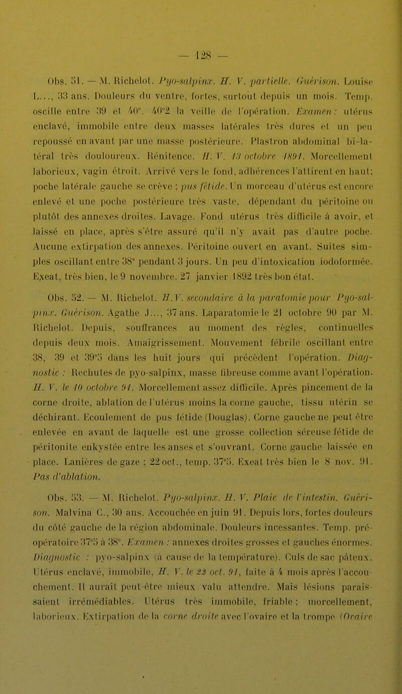 Obs. 81. — M. Hichelol. J'yo-salpinx. H. V. partielle. Guèrison. Louise L.... 33 ans. Douleurs du ventre, fortes, surtoiil depuis un mois. Temp. oscille entre 39 et 40°. 402 la veille de l'opération. Examen: utérus enclavé, immobile entre deux masses latérales liés dure-- ci un peu repoussé en avant par une masse postérieure. Plastron abdominal bi-la- téral très douloureux. Rénitence. II. Y. 13 octobre 1894. Morcellemenl laborieux, vagin étroit. Arrivé vers le fond, adhérences l'attirenl en haut: poche latérale gauche se crève ; pus fétide. Un morceau d'utérus est encore enlevé cl une poche postérieure très vaste, dépendant du péritoineou plutôt des annexes droites. Lavage. Fond utérus très difficile à avoir, el laissé en place, après s'être assure qu'il n'y avait pas d'autre poche Aucune extirpation des annexes. Péritoine ouvert en avant. Suites sim- ples oscillant entre 38° pendant 3 jours. I o peu d'intoxication iodoformée. Exeat, très bien, le 9 novembre. 27 janvier 1892 très bon état. Obs. 52.— M. Hichelol . H. Y. secondaire à la paratomie pour Pgo-sal- pmx. Guèrison. Agathe .1..., 37ans. Laparatomiele 21 octobre 90 par M. Richelot. Depuis, souffrances au moment des règles, continuelles depuis deux mois. Amaigrissement. Mouvement fébrile oscillant entre 38, 39 et 39o dans les huit jours qui précèdent l'opération. Diag- nostic : Rechutes de pyo-salpinx, masse ûbreuse comme avant l'opération. //. V. If m octobre 94. Morcellement assez difficile. Apres pincement de la corne droite, ablation de l'utérus moins la corne-anche, tissu utérin se déchirant. Ecoulement de pus fétide (Douglas). Corne gauche ne peut être enlevée en avant de laquelle est une grosse collection séreuse fétide de péritonite enkystée entre les anses el s'ouvrant. Corne gauche laissée en place. Lanières de gaze ; 22oct., temp. 37°;>. Exeat très bien le 8 nov. '.M. Pas d'ablation. Obs. ii3. — M. Richelot. Pijo-salpinx. E. V. Plaie de l'iriteitii/n. Hiirri- son. Malvina C, 30 ans. Accouchée en juin 91. Depuis lors, fortes douleurs du côté gauche de la région abdominale. Douleurs incessantes. Temp. pré opératoire 37.'j à 38°. Examen : annexes droites grosses et gauches énormes. Diagnostic, : pyo-salpinx (à cause de la température). Culsdesac pâteux. Utérus enclavé, immobile, H. V. le ort. 91, faite à 4 mois après l'accou- chement. Il aurait peut-être mieux valu attendre. Mais lésions parais saient irrémédiables. Utérus très immobile, friable: morcellement, laborieux. Extirpation delà en me droite avec.l'ovaire et la trompe (Orairr