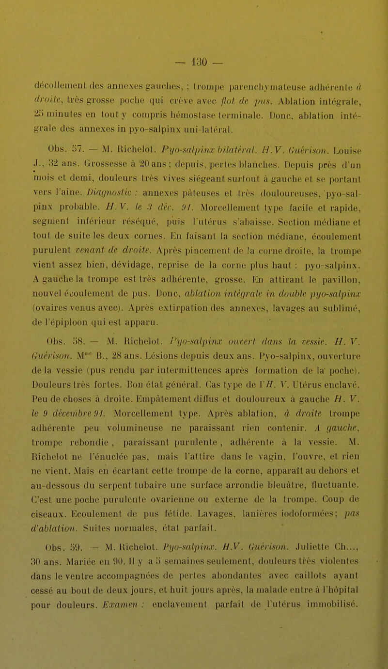 décollement des annexes gauches, ; Irompe parenchymaleuse adhérente à droite, très grosse poche qui crève avec flot de pus. Ablation intégrale, 25 minutes en touty compris hémostase terminale. Donc, ablation inté- grale des annexes in pyo-salpinx uni-latéral. Obs. 57. — M. Richelot. Pyo-salpinx bilatéral. H.V. Guèrison. Louise .1., 'M ans. Grossesse a 2(1 ans: depuis, pertes blanches. Depuis près d'un mois el demi, douleurs irès vives siégeanl surtout à gauche el se portanl vers l'aine. Diagnostic : annexes pâteuses el très douloureuses, pyo-sal pinx probable. H.V. le 3 déc. 91. Morcellemenl type facile el rapide, segment inférieur réséqué, puis l'utérus s'abaisse. Section médiane el toul de suite les deux cornes. En faisant la section médiane, écoulement purulent venant de droite. Après pincement de la corne droite, la trompe vient assez bien, dévidage, reprise de la corne plus haul : pyo-salpinx. A gauche la trompe esl 1res adhérente, grosse. En attirant le pavillon, nouvel éiioulemenl de pus. Donc, ablation intégrale in double pyo-salpinx (ovaires venus avec). Apres extirpation des annexes, lavages au sublimé', de l'épiploon qui est apparu. nbs. 58. M. Richelot. Pyo-salpinx ouvert dans Ui vessie. H. V. Guèrison. M' li.. 28 ans. Lésions depuis deux ans. Pyo-salpinx, ouverture delà vessie (pus rendu par intermittences après formation de la poche). Douleurs très fortes. Bon (Mal général. Cas type de VH. Y. Utérus enclavé. Peu de choses à droite. Empâtement diffus et douloureux à gauche H. V. le 9 décembre94. .Morcellement type. Après ablation, à droite trompe adhérente peu volumineuse ne paraissant rien contenir. .1 gauche, trompe rebondie, paraissant purulente, adhérente a la vessie. M. Richelol ne l'énuclée pas. mais l'attire dans le vagin, l'ouvre, et rien ne vient. Mais en écartant celle trompe de la corne, apparaît au dehors et au-dessous du serpent tubaire une surface arrondie bleuâtre, fluctuante. C'est une poche purulente ovarienne OU externe de la trompe. Coup de ciseaux. Ecoulemenl de pus fétide. Lavages, lanières iodoforinées; /»;•••' d'ablation. Suites normales, étal pariait. Obs. 51). — M. Richelol. l'yo-salpin.v. H.V. Guèrison. Juliette Ch.... 30 ans. Mariée en 90. Il y a .> semaines seulement, douleurs lies violentes dans le ventre accompagnées de perles abondantes avec caillots avant cessé au bout de deux jours, et huit, jours après, la malade entre à I hôpital pour douleurs. Examen : enclavement pariait de l'utérus immobilisé.