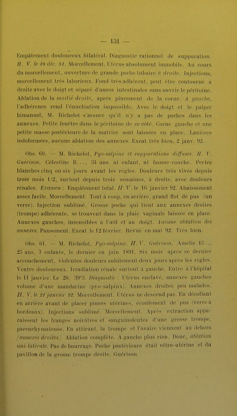 Ëmpàteinenl douloureux bilatéral. Diagnostic rationnel de suppuration. //. V. letOdèc. M. Morcellement. Utérus absolument immobile. Au cours du morcellement, ouverture de grande poche Lubaire iï droite. Injections, morcellement très laborieux, Fond très adhérent, peul être contourné à droite avec le doigl ci séparé d'anses intestinales sans ouvrir le péritoine. Ablation de la moitié droite, après pincement de la corne. I gauche, l'adhérence rend l'énucléation impossible. Avec le doigl et le palper bimaûuel, M. Richelot s'assure qu'il n'y a pas de poches dans les annexes. Petite Eenêtre dans le péritoine de ce côté. Corne gauche el une petite masse postérieure de la matrice sont laissées en placé. Lanières iodoformées, aucune ablation des annexes. Ivxeal liés bien, 1 janv. '.12. Obs. 60. — M. Richelot, Pyo-salpinx et suppurations diffuses. H. V. Guérison. Célestihe 13..., 34 ans. ni enfant, ni fausse-couche. Pertes blanches cinq ou six jours avant les règles. Douleurs li és vives depuis trois mois 1/2, surtout depuis trois semaines, à droite, avec douleurs rénales. Examen : Empâtement total. H. V. le 16 janvier 92. Abaissement assez facile. Morcellement. Toul à coup, en arrière, grand flot de pus (un verre). Injection sublimé. Grosse poche qui tienl aux annexes droites (trompe) adhérente, se trouvent dans la plaie vaginale laissée en place. Annexes gauches, insensibles à l'œil et au doigl. Aucune ablation des annexes. Pansement. Exeal le 12 février. Revue en mai 1)2. Très bien. Obs. (il. — M. Richelot, Pyo-salpinx: H.V. Guérison. Amélie El.., 2.'i ans. :i enfants, le dernier en juin 1891. Six mois après ce dernier accouchement, violentes douleurs subitemenl deux jours après les règles. Ventre douloureux. Irradiation rénale surtout à gauche. Entré a l'hôpital le 11 janvier. Le 20, 'W-'. Diagnostic: Utérus enclavé, ; exes gauches volume d'une mandarine (pyo-salpinx). Annexes droites peu malades. H. V.le 2'/ janvier 92. Morcellement. Utérus ne descend pas. En décollant en arrière avant de placer pinces utérines, écoulemenl de pus (verreà bordeaux). Injections sublimé. Morcellement. Apres extraction appa- raissenl les franges noirâtres el sanguinolentes d'une grosse trompe, parenebymateuse. En attirant, la trompe el l'ovaire viennent au dehors 'annexes droites). Ablation complète. A gauche plus rien. Donc,, ablation uni-latérale. Pas de bourrage. Poche postérieure étail rétro-utérine el du pavillon de la grosse trompe droite. (luél'ison.