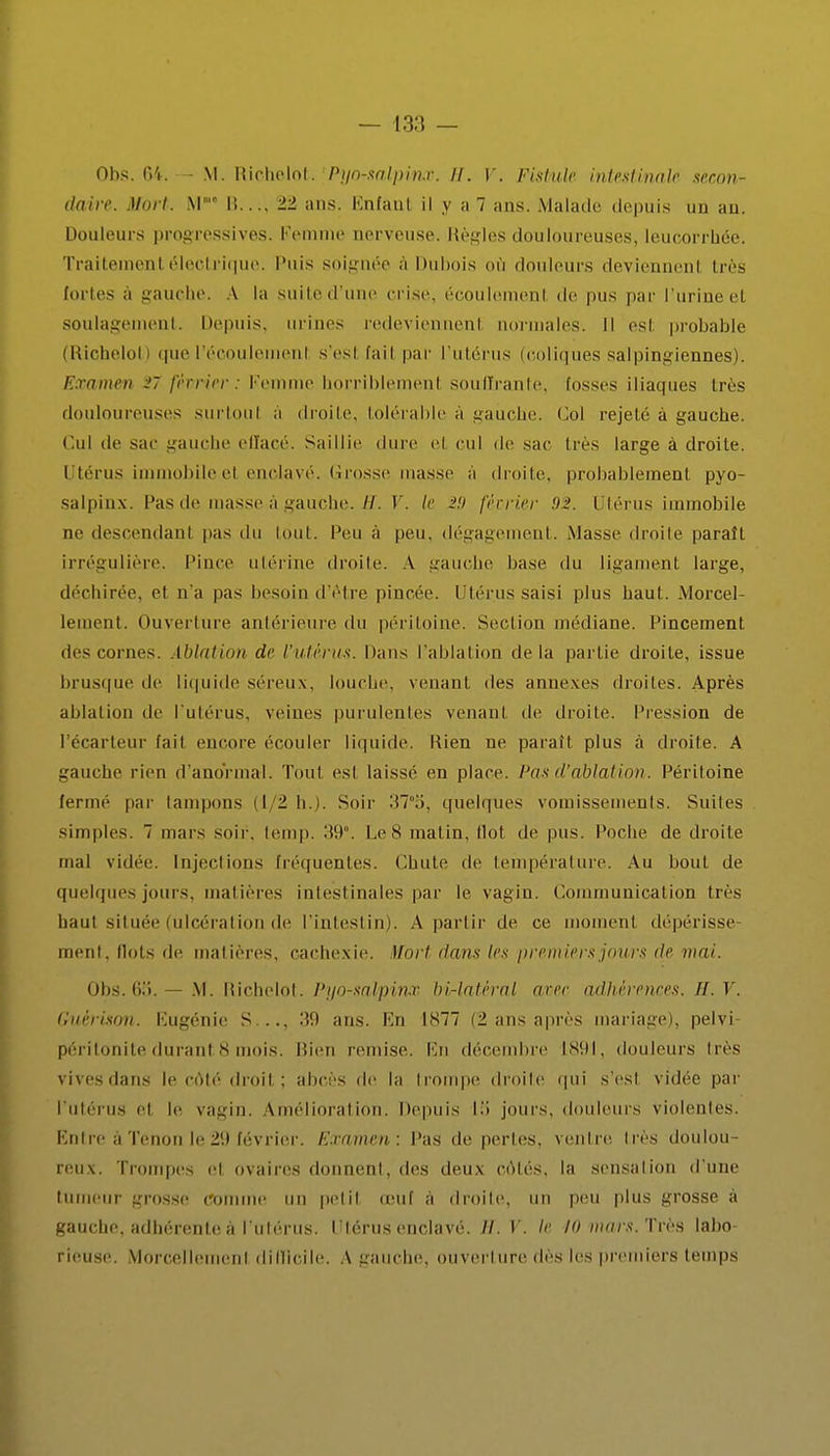 Obs. 64. M. Richelot. Pyo-salpinx. il. V. Fistule intestinale secon- daire. Mort. M I!.... 11 ans. Enfant il y a 7 ans. Malade depuis un an. Douleurs progressives. Femme nerveuse. Règles douloureuses, leucorrhée. Traitement électrique. Puis soignée a Dubois où douleurs deviennent très tortes à gauche. A la suited'une crise, écoulemenl de pus par l'urine el soulagement. Depuis, urines redeviennent normales. Il esl probable (Richelol i que l'écoulement s'esl l'ail par l'utérus (coliques salpingiennes). Examen V février: Femme horriblemenl souffrante, fosses iliaques très douloureuses surtout a droite, tolérable a gauche. Col rejeté à gauche. Cul de sac gauche effacé. Saillie dure el cul de sac très large à droite. I térus immobileel enclavé. Crosse masse a droite, probablement pyo- salpiux. Pas de masse à gauche. H. V. le i.'y février 92. Utérus immobile ne descendanl pas du tout, l'eu à peu, dégagement. Masse droite paraît irrégulière. Pince utérine droite. A gauche base du ligament large, déchirée, et n'a pas besoin d'être pincée. Utérus saisi plus haut. Morcel- lement, ouverture antérieure du péritoine. Section médiane. Pincement des cornes. Ablation de l'utérus. Dans l'ablation delà partie droite, issue brusque de liquide séreux, louche, venant des annexes droites. Après ablation de l'utérus, veines purulentes venanl de droite. Pression de l'écarteur fait encore écouler liquide. Rien ne paraît plus à droite. A gauche rien d'anormal. Tout esl laissé en place. Pas d'ablation. Péritoine fermé par tampons il 1 lu. Soir :17°5, quelques vomissements. Suites simples. 7 mars soir. temp. 39°. Le 8 matin. Ilot de pus. Poche de droite mal vidée. Injections fréquentes. Chute de température. Au bout de quelques jours, mat ières intestinales par le vagin. Communication très haut située (ulcération de l'intestin). A partir de, ce moment dépérisse- ment, Ilots de matières, cachexie. ïïort dans les premiers jours tic mai. Obs. 65. — M. Richelol. Pyo-salpinx bi-latéral arec adhérences. II. V. Guér'ison. Eugénie S..., 39 ans. En 1877 (2 ans après mariage), pelvi- péritonitedurant8 mois. Bien remise. En décembre 1891, douleurs lies vivesdans le côté droit ; abcès de la trompe droite qui s'est vidée par l'utérus et le vagin. Amélioration. Depuis VA jours, douleurs violentes. Entre àTénonle29 février. Examen'. Pas de pertes, ventre 1res doulou- reux. Trompes el ovaires donnent, des deux côtés, la sensation d'une tumeur grosse comme un petit œuf à droite, un peu plus grosse à gauche, adhérente à l'utérus, Ulérus enclavé, il. Y. If 10 mars. Très labo rieuse. Morcellement difficile. A gauche, ouverture des les premiers temps