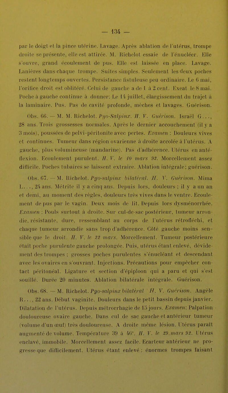 par le doigl el la pince utérine. Lavage. Après ablation de l'utérus, trompe droite se présente, elle est attirée. M. Richelol essaie de l'énucléer. Elle s'ouvre, grand écoulemenl de pus. Elle esl laissée en place. Lavage. Lanières dans chaque trompe. Suites simples. Seulemenl les deux poches restent longtemps ouvertes. Persistance ûstuleuse peu ordinaire. Le 6 mai, l'orifice droil est oblitéré. Celui de gauche ade l à2cent. Exeal le8mai, Poche à gauche continue à donner: Le 14 juillet, élargissement du trajel à la laminaire. Pus. Pas <le cavité profonde, mèches et lavages. Guérison. Obs. 66. — M. M. Richelot. Pr/o-Salpinx. H. V. Guérison. Israël <;..., 28 ans. Trois grossesses normales. Après le dernier accouchement (ilya :î mois), poussées de pelvi-péritonite avec perles. Estimai : Douleurs vives et continues. Tumeur dans région ovarienne à droite accolée à l'utérus. A gauche, plus volumineuse (mandarine). Pas d'adhérence. Utérus enanté- flexion. Ecoulemenl purulent. H. V. Je K> mars 92. .Morcellement assez difficile. Poches tubaires se laissent extraire. Ablation intégrale; guérison. Obs. 67. —M. Richelot. Pyo-salpinx bilatéral. H. V. Guérison. Mima L..., 24 ans. Métrite il y a cinq ans. Depuis lois, douleurs; il y a un an et demi, au moment des règles, douleurs très vives dans le ventre. Ecoule- ment de pus par le vagin. Deux mois de lit. Depuis lors dysménorrhée. Examen : Pouls surtout à droite. Sur cul-de sac postérieur, tumeur arron- die, résistante, dure, ressemblant au corps de l'utérus rétrofléchi, et chaque tumeur arrondie sans trop d'adhérence. Côté gauche moins sen- sible que le droit. //. V. le mars. Morcellement. Tumeur postérieure élail poche purulente gauche prolongée. Puis, utérus étant enlevé, dévide ment des trompes ; grosses poches purulentes s'éniïcléant et descendant avec les ovaires en s'ouvrant. Injections. Précautions pour empêcher con- tact péritonéal. Ligature et section d'épiploon qui a pain et qui s'est souillé. Durée 20 minutes. Ablation bilatérale intégrale. Guérison. obs. 68. — M. Richelot. Pyo-salpinxbilatéral IL V. Guérison. Angèle Il—22 ans. Début vaginite. Douleurs dans le pet il bassin depuis janvier. Dilatation de l'utérus. Depuis métrorrhagie de 15 jours. Examen: Palpai ion douloureuse ovaire gauche. Dans cul de sac gauche et antérieur tumeur (volume d'un œuf) très douloureuse. A droite même lésion. Utérus paraît augmenté de volume. Température .'i'.t à 40°. //. V. ><■ -'!> murs 92. Utérus enclavé, immobile. Morcellement assez, facile. Ecarteur antérieur ne pro- gresseque difficilement. Utérus étant enlevé: ('normes trompes faisant